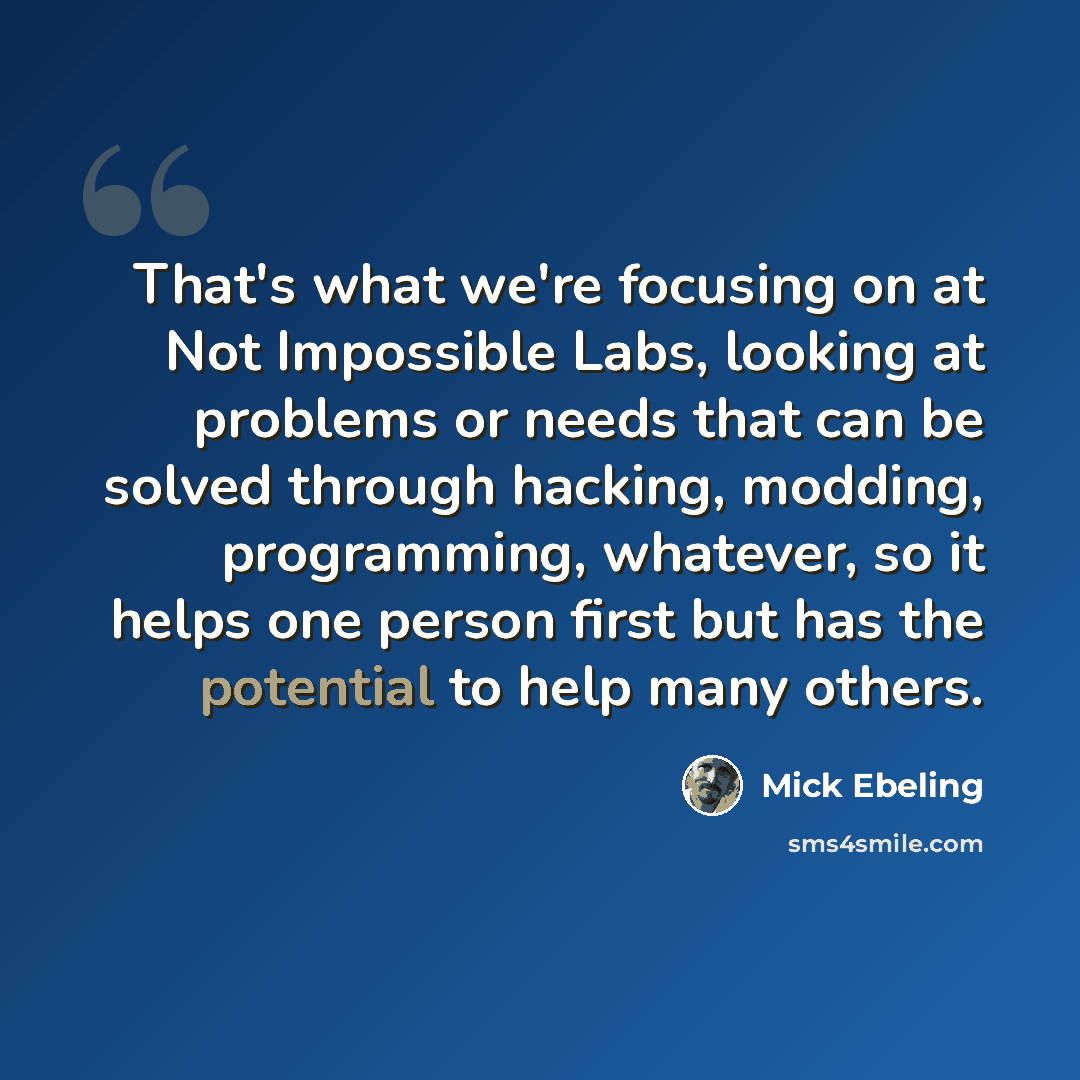 “That's what we're focusing on at Not Impossible Labs, looking at problems or needs that can be solved through hacking, modding, programming, whatever, so it helps one person first but has the potential to help many others.” quote by Mick Ebeling