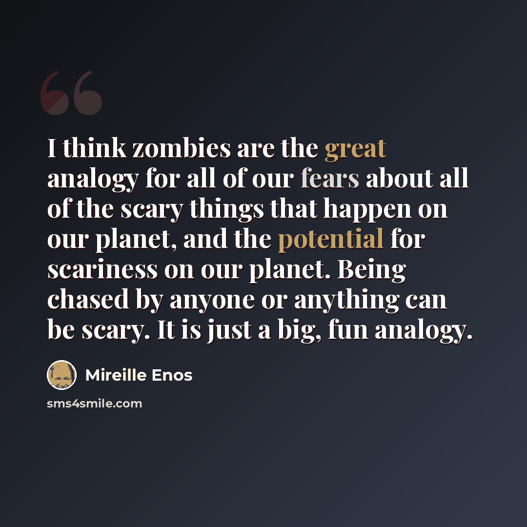 “I think zombies are the great analogy for all of our fears about all of the scary things that happen on our planet, and the potential for scariness on our planet. Being chased by anyone or anything can be scary. It is just a big, fun analogy.” quote by Mireille Enos