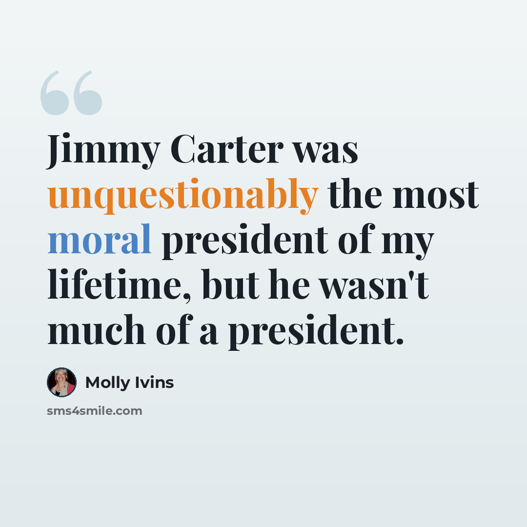 “Jimmy Carter was unquestionably the most moral president of my lifetime, but he wasn't much of a president.” quote by Molly Ivins