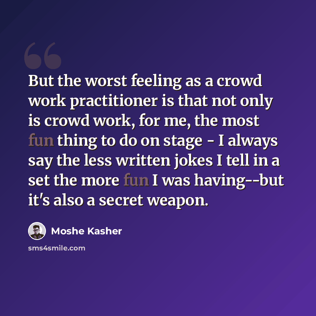 “But the worst feeling as a crowd work practitioner is that not only is crowd work, for me, the most fun thing to do on stage - I always say the less written jokes I tell in a set the more fun I was having--but it's also a secret weapon.” quote by Moshe Kasher