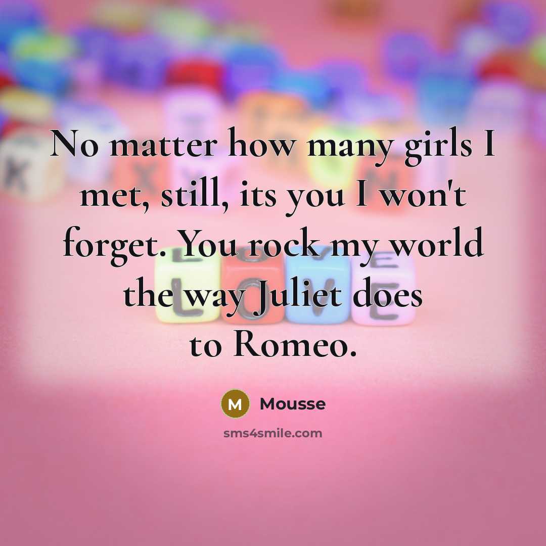 “No matter how many girls I met, still, its you I won't forget. You rock my world the way Juliet does to Romeo.” quote by Mousse