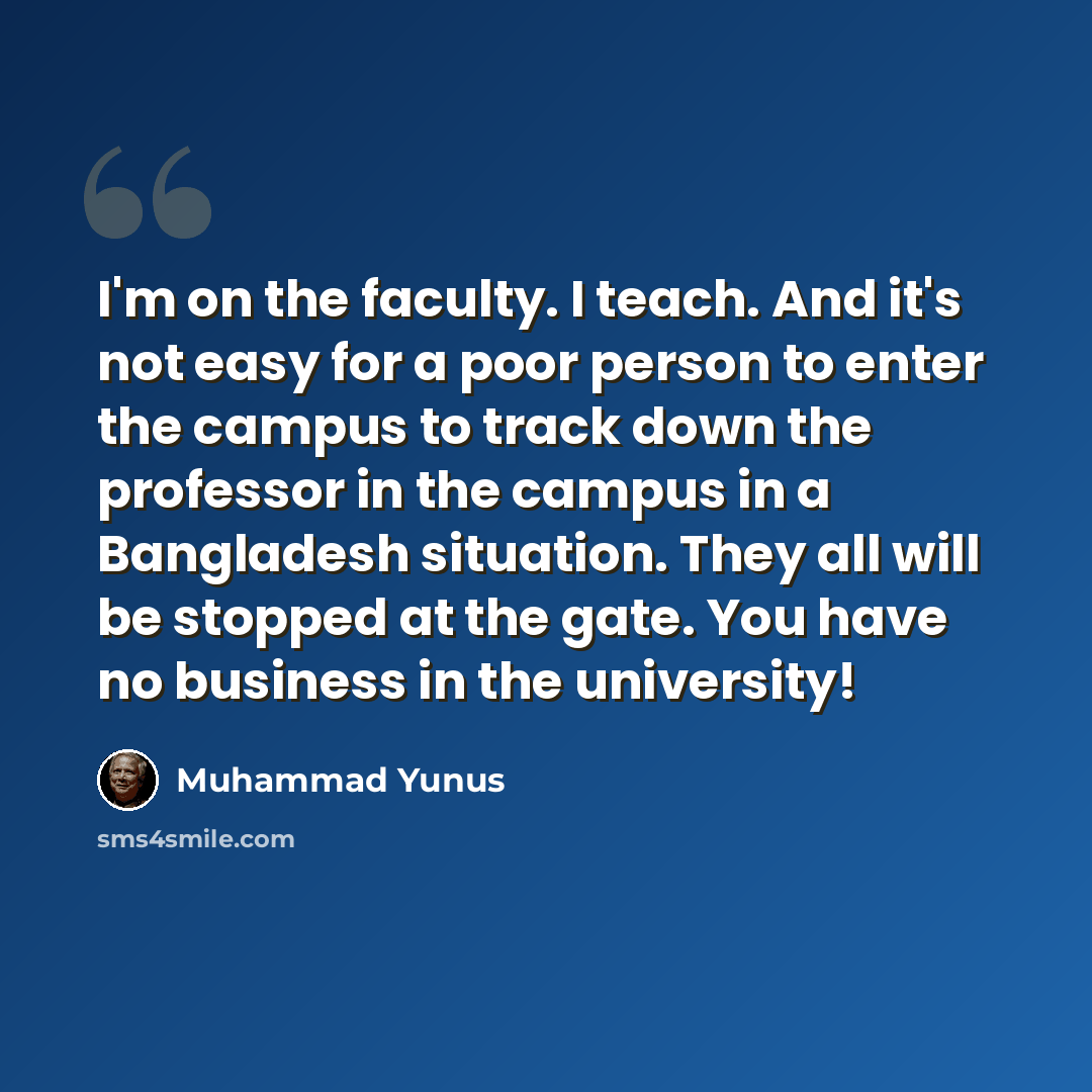 “I'm on the faculty. I teach. And it's not easy for a poor person to enter the campus to track down the professor in the campus in a Bangladesh situation. They all will be stopped at the gate. You have no business in the university!” quote by Muhammad Yunus