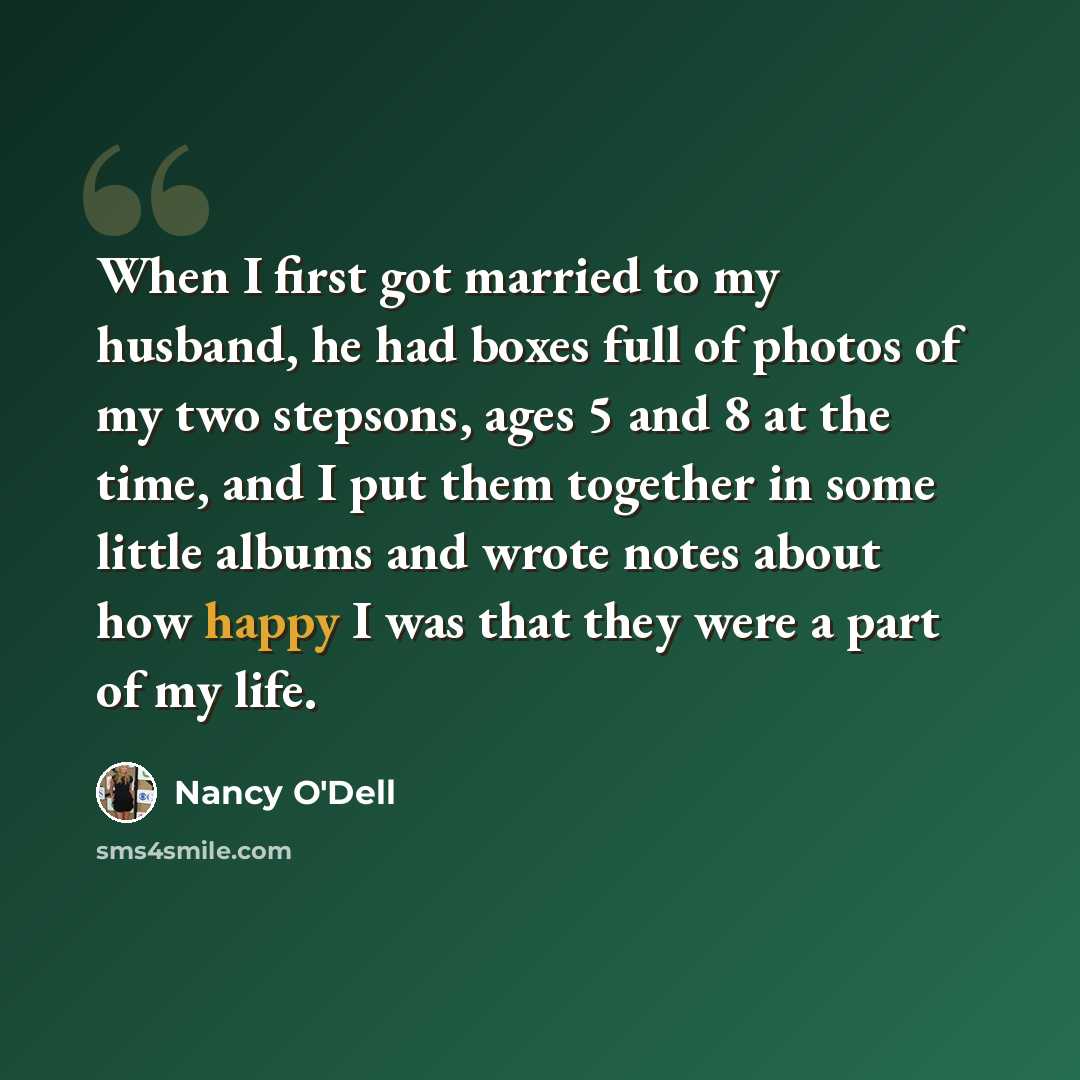 “When I first got married to my husband, he had boxes full of photos of my two stepsons, ages 5 and 8 at the time, and I put them together in some little albums and wrote notes about how happy I was that they were a part of my life.” quote by Nancy O'Dell