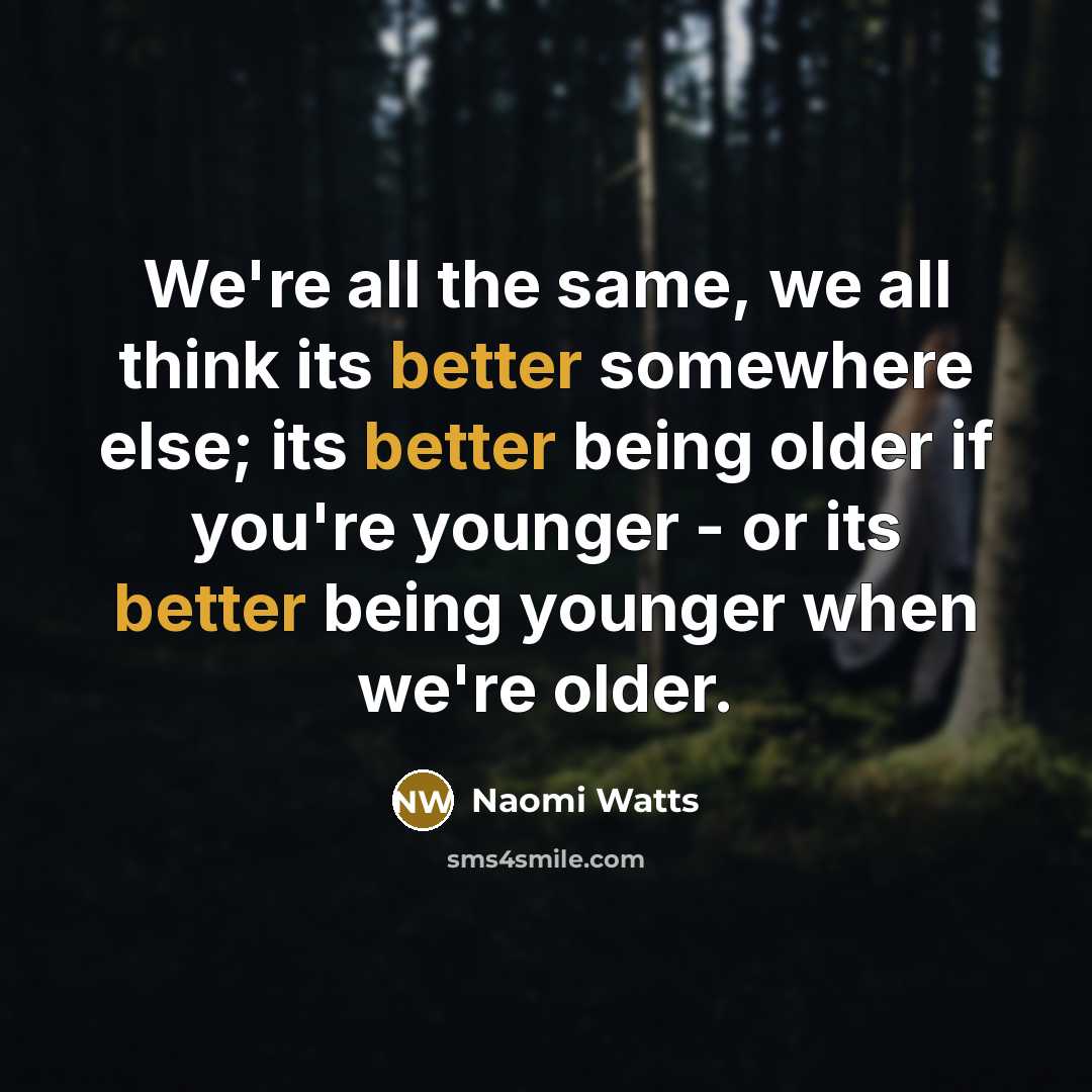 “We're all the same, we all think its better somewhere else; its better being older if you're younger - or its better being younger when we're older.” quote by Naomi Watts