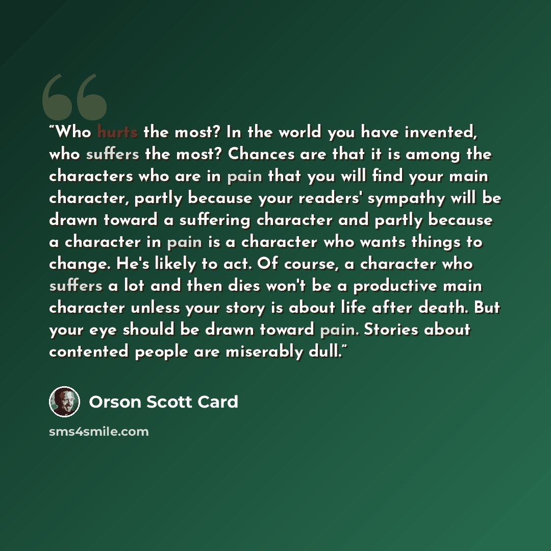 “Who hurts the most? In the world you have invented, who suffers the most? Chances are that it is among the characters who are in pain that you will find your main character, partly because your readers' sympathy will be drawn toward a suffering character and partly because a character in pain is a…” quote by Orson Scott Card