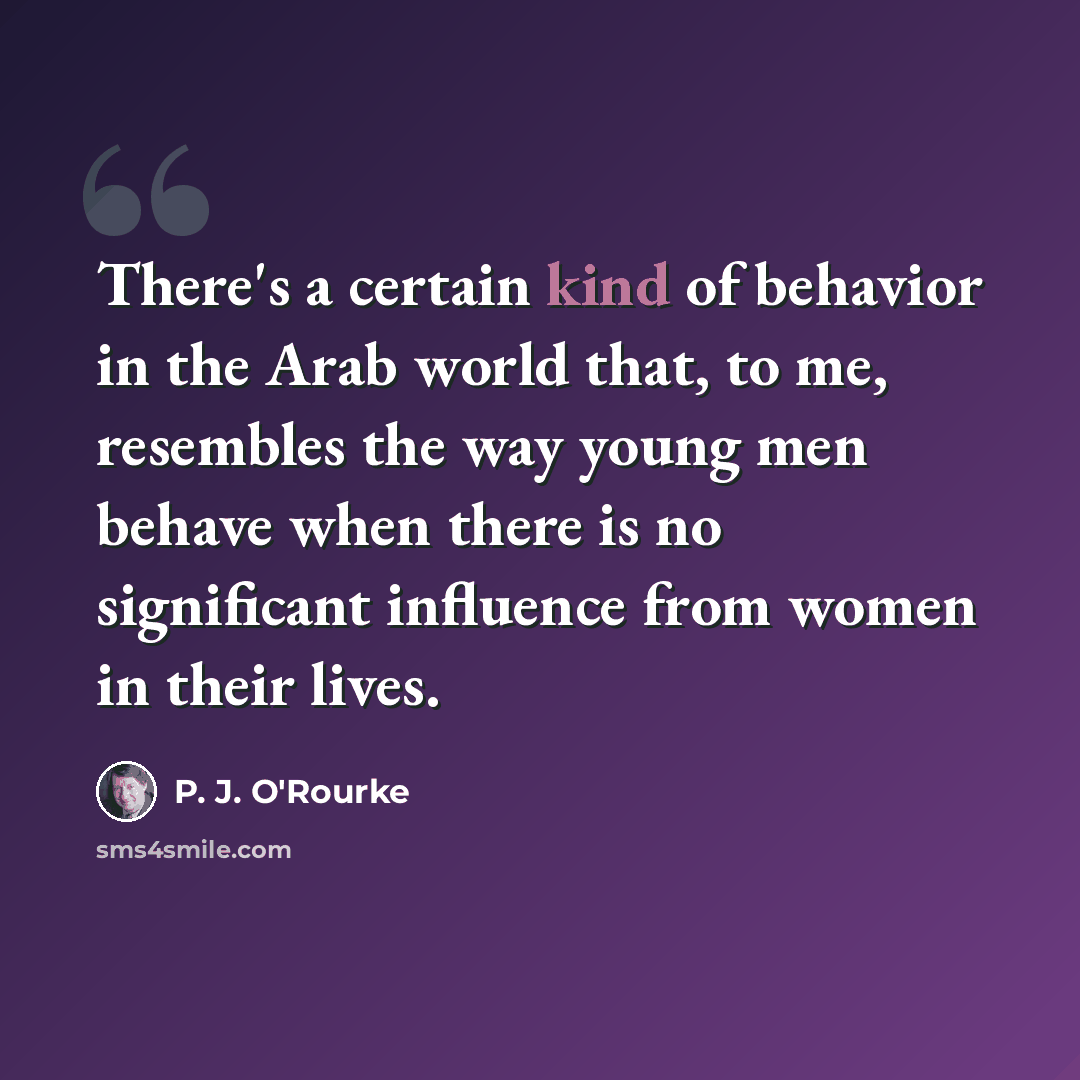 “There's a certain kind of behavior in the Arab world that, to me, resembles the way young men behave when there is no significant influence from women in their lives.” quote by P. J. O'Rourke