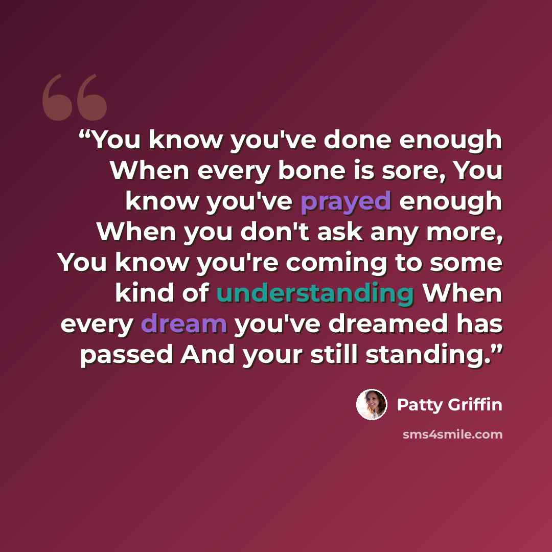 “You know you've done enough When every bone is sore, You know you've prayed enough When you don't ask any more, You know you're coming to some kind of understanding When every dream you've dreamed has passed And your still standing.” quote by Patty Griffin