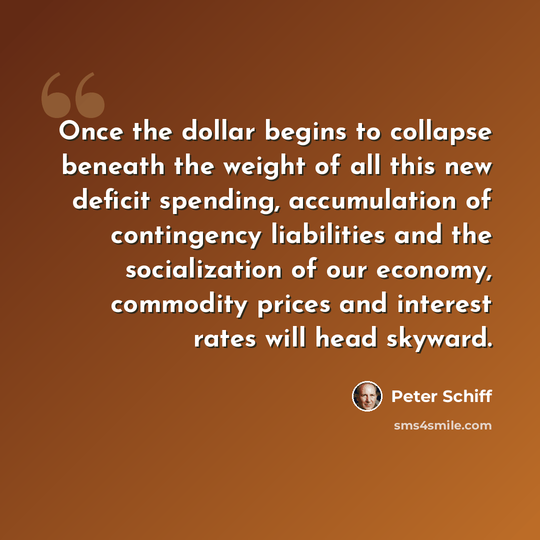 “Once the dollar begins to collapse beneath the weight of all this new deficit spending, accumulation of contingency liabilities and the socialization of our economy, commodity prices and interest rates will head skyward.” quote by Peter Schiff