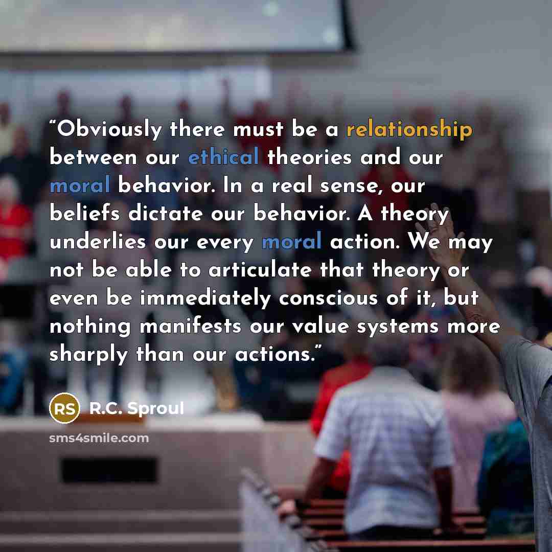 “Obviously there must be a relationship between our ethical theories and our moral behavior. In a real sense, our beliefs dictate our behavior. A theory underlies our every moral action. We may not be able to articulate that theory or even be immediately conscious of it, but nothing manifests our…” quote by R.C. Sproul