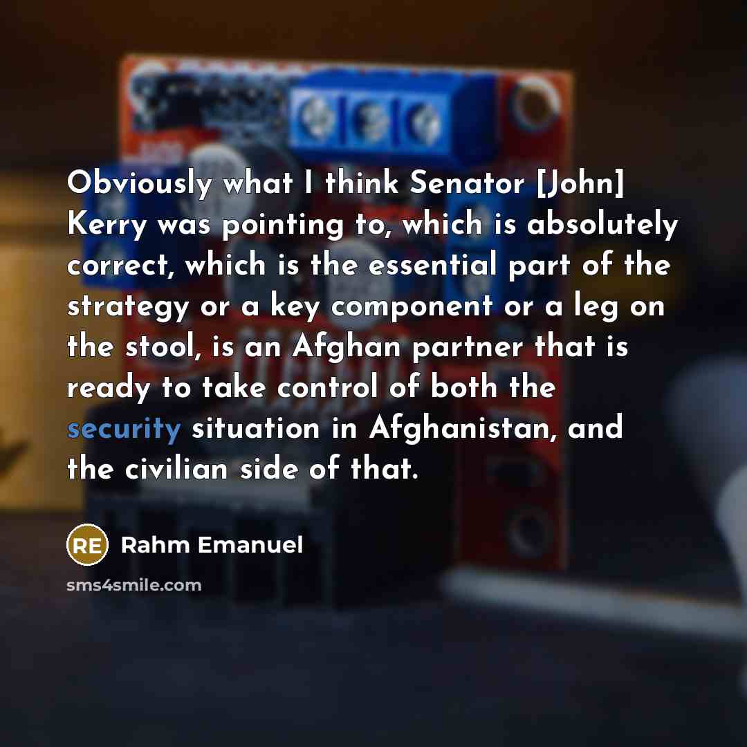 “Obviously what I think Senator [John] Kerry was pointing to, which is absolutely correct, which is the essential part of the strategy or a key component or a leg on the stool, is an Afghan partner that is ready to take control of both the security situation in Afghanistan, and the civilian side of…” quote by Rahm Emanuel