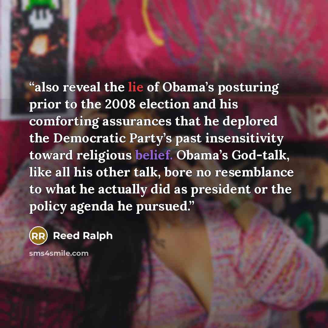 “also reveal the lie of Obama’s posturing prior to the 2008 election and his comforting assurances that he deplored the Democratic Party’s past insensitivity toward religious belief. Obama’s God-talk, like all his other talk, bore no resemblance to what he actually did as president or the policy…” quote by Reed Ralph