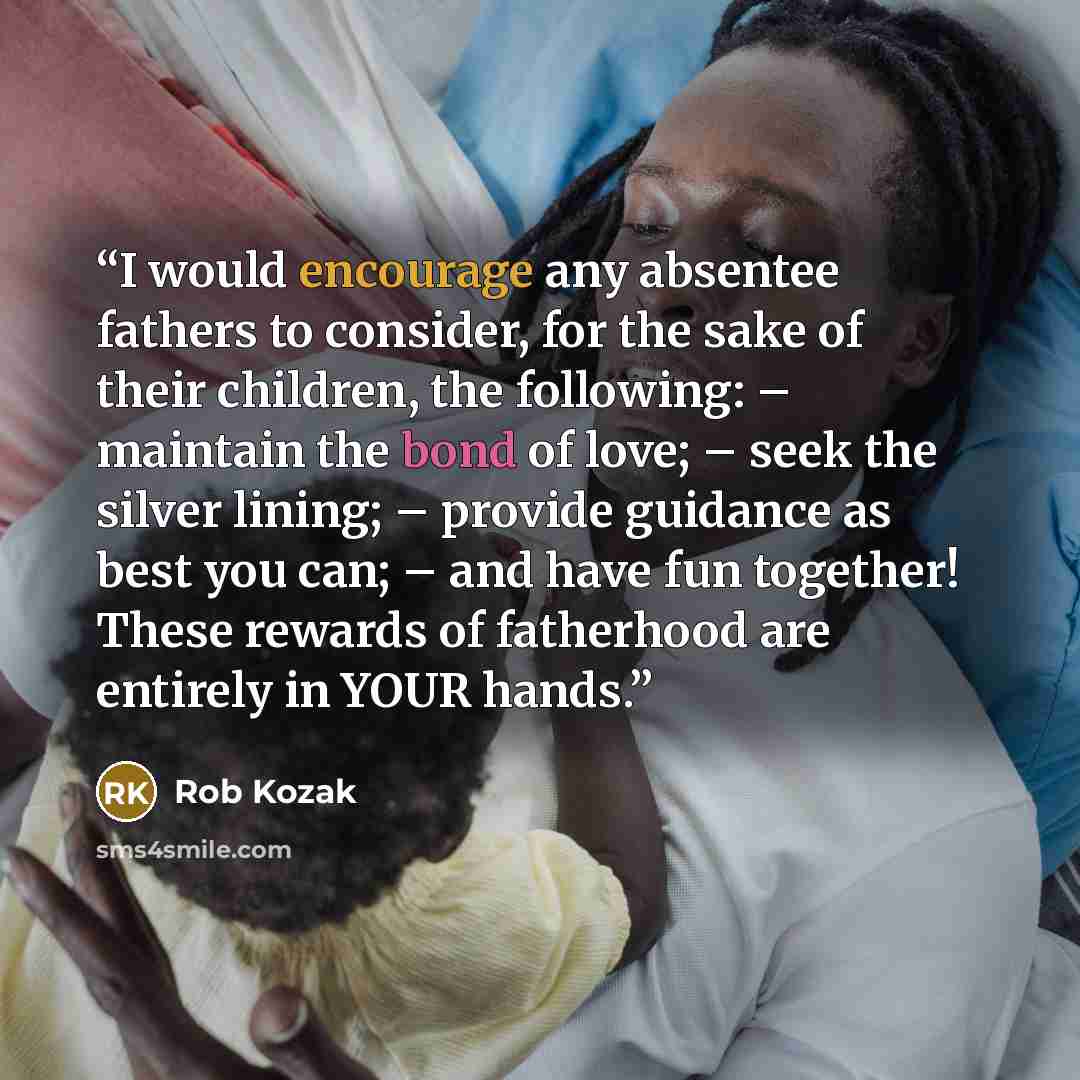 “I would encourage any absentee fathers to consider, for the sake of their children, the following: – maintain the bond of love; – seek the silver lining; – provide guidance as best you can; – and have fun together! These rewards of fatherhood are entirely in YOUR hands.” quote by Rob Kozak
