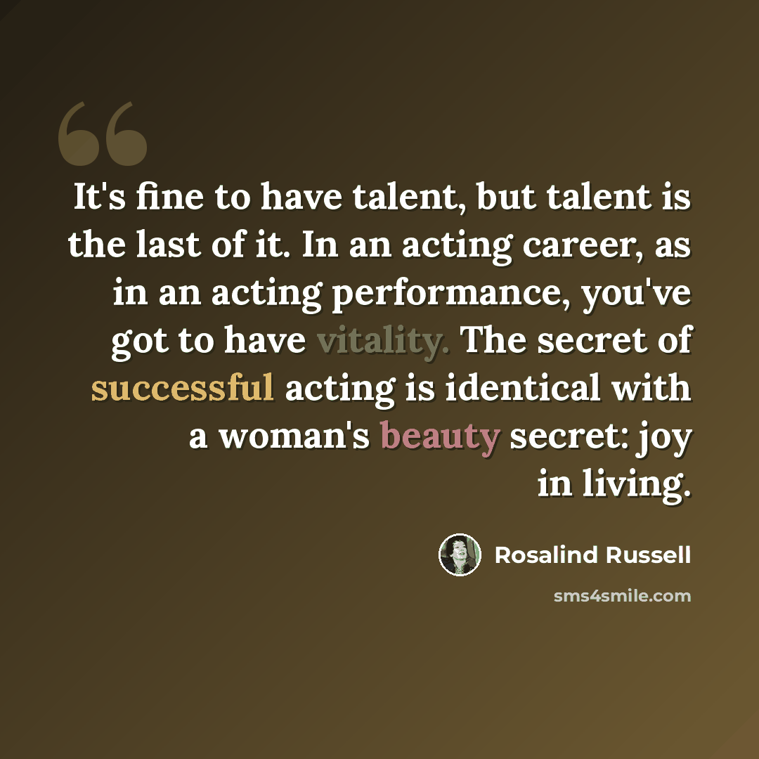 “It's fine to have talent, but talent is the last of it. In an acting career, as in an acting performance, you've got to have vitality. The secret of successful acting is identical with a woman's beauty secret: joy in living.” quote by Rosalind Russell