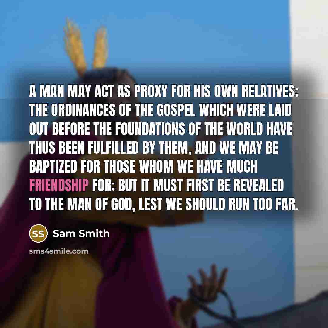 “A man may act as proxy for his own relatives; the ordinances of the Gospel which were laid out before the foundations of the world have thus been fulfilled by them, and we may be baptized for those whom we have much friendship for; but it must first be revealed to the man of God, lest we should…” quote by Sam Smith