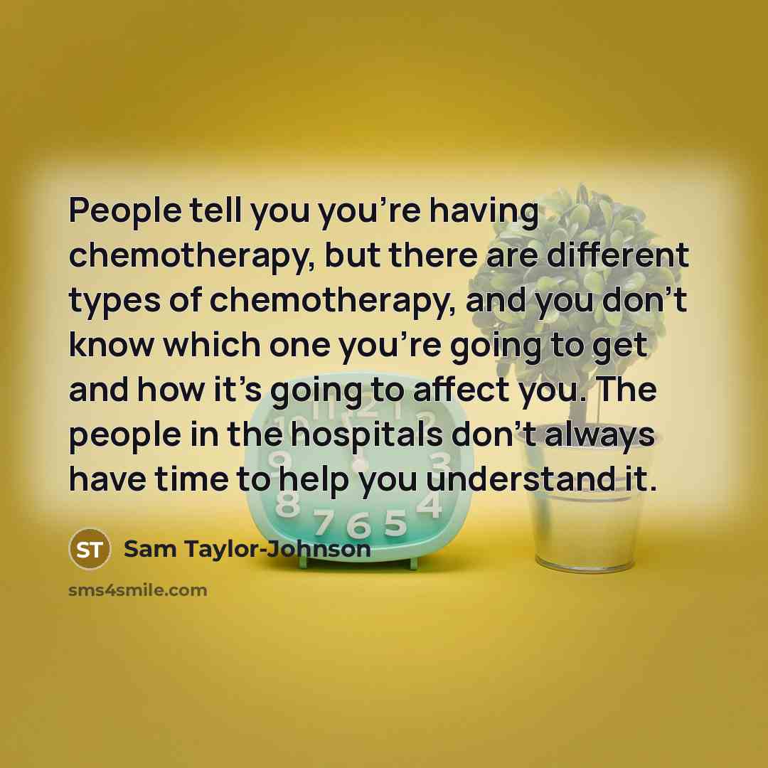 “People tell you you're having chemotherapy, but there are different types of chemotherapy, and you don't know which one you're going to get and how it's going to affect you. The people in the hospitals don't always have time to help you understand it.” quote by Sam Taylor-Johnson