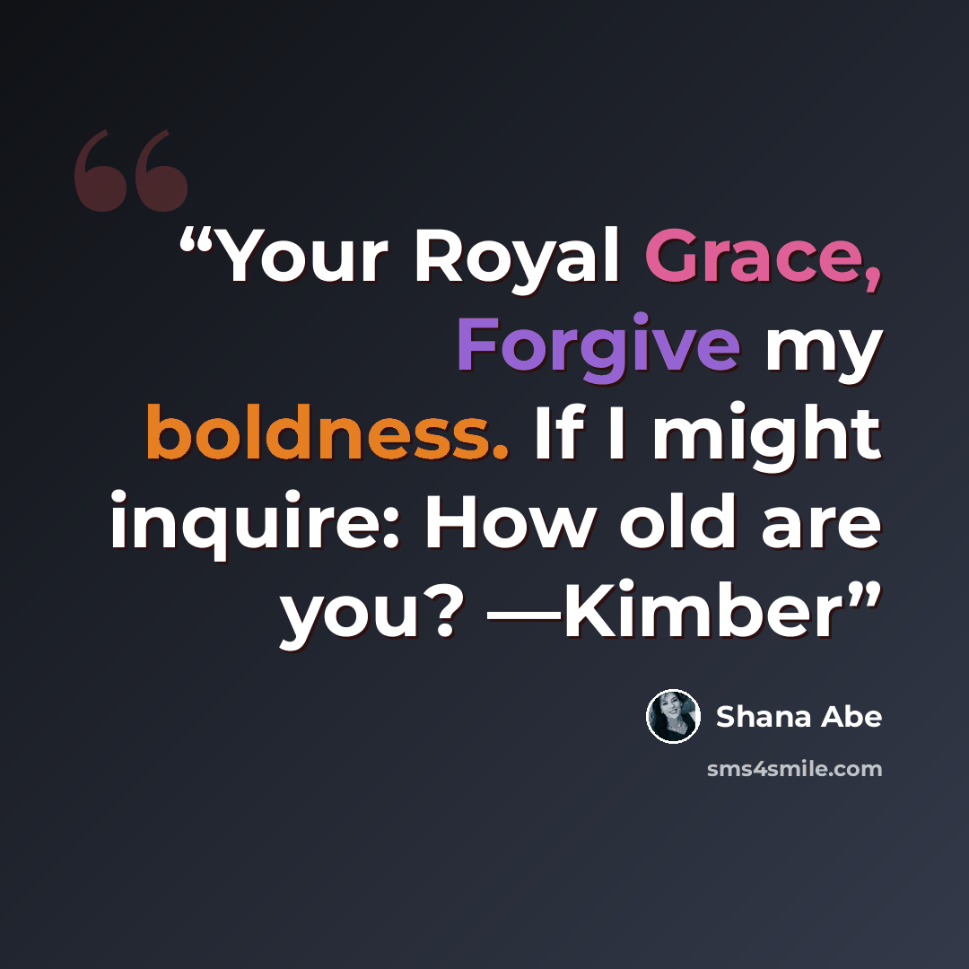 “Your Royal Grace, Forgive my boldness. If I might inquire: How old are you? —Kimber” quote by Shana Abé