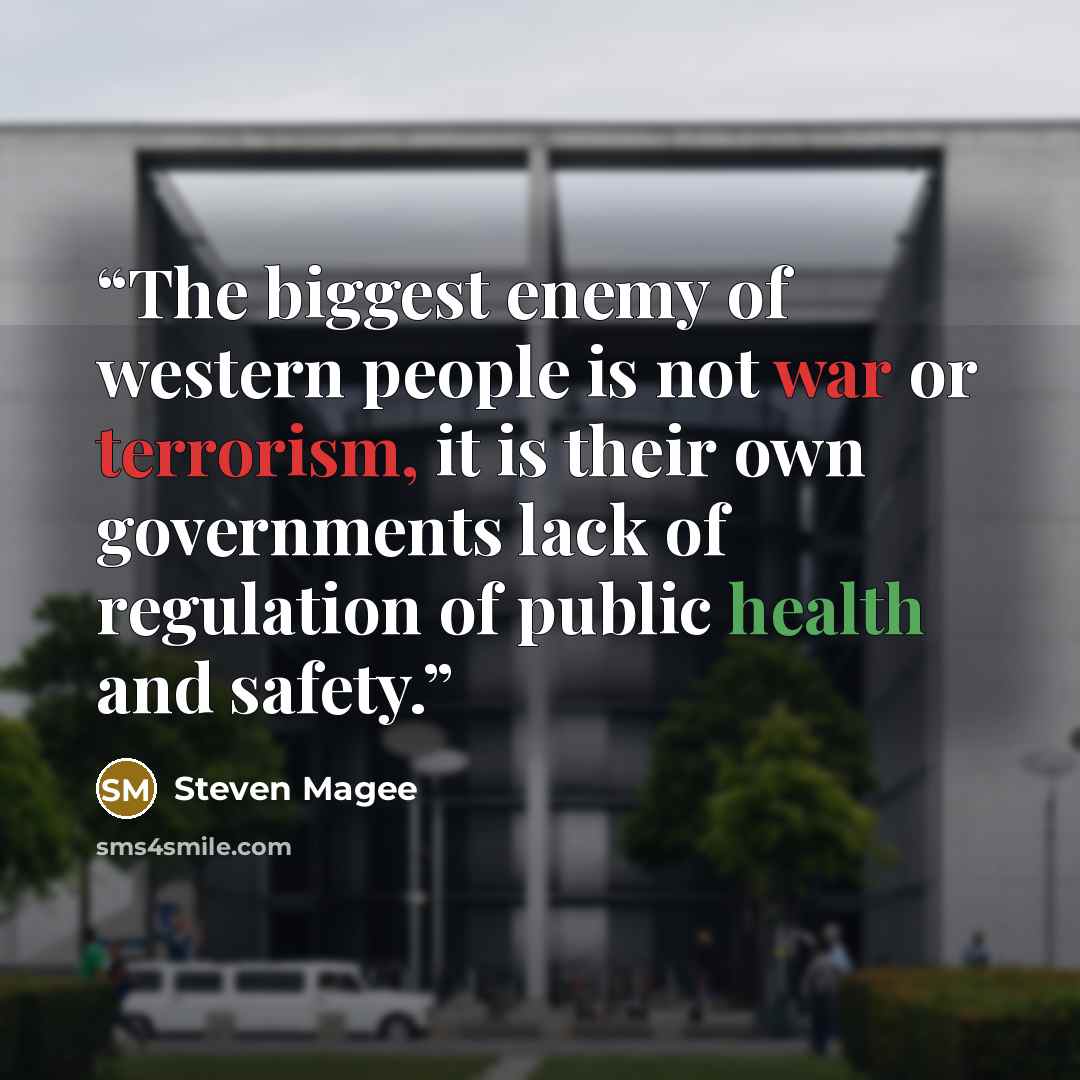 “The biggest enemy of western people is not war or terrorism, it is their own governments lack of regulation of public health and safety.” quote by Steven Magee
