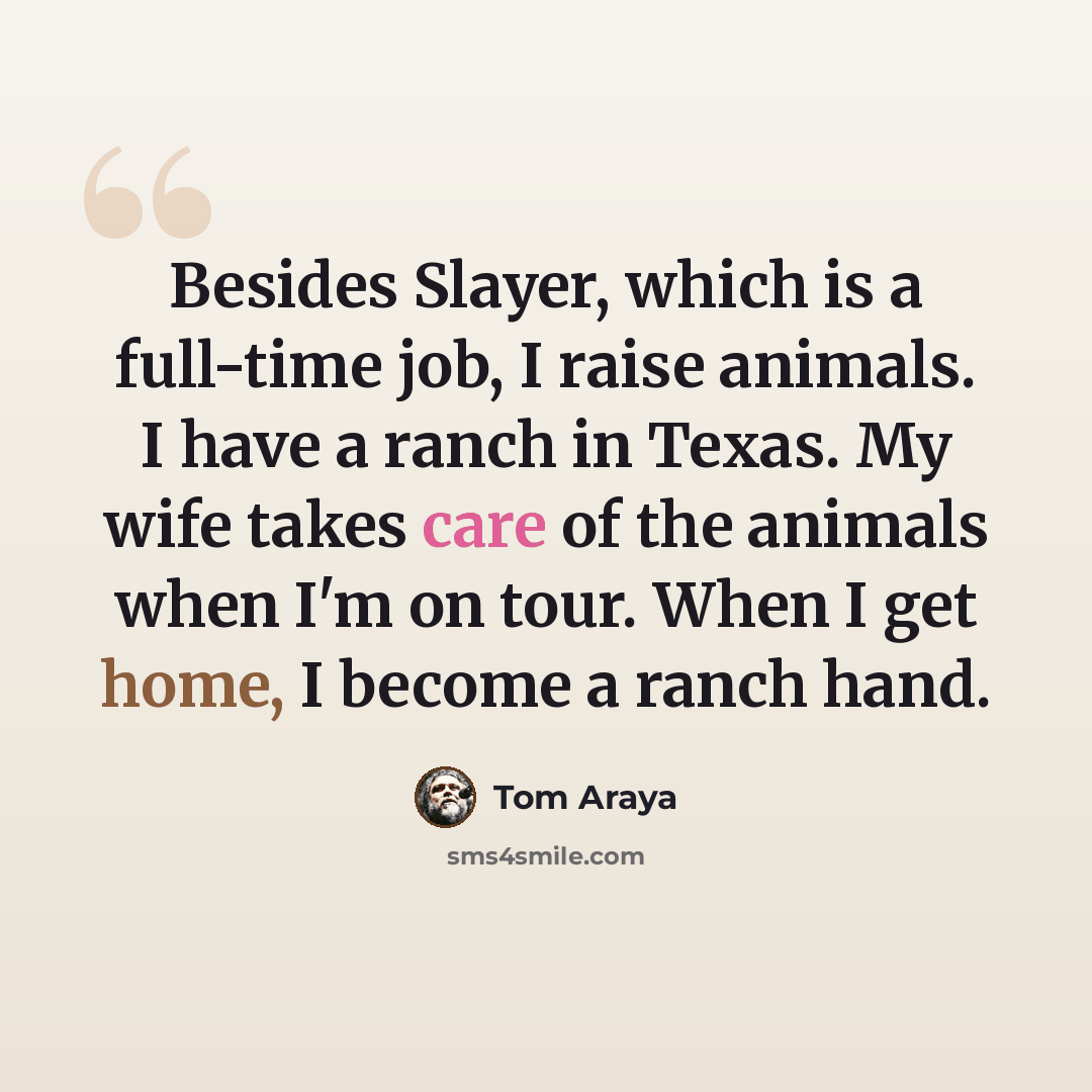 “Besides Slayer, which is a full-time job, I raise animals. I have a ranch in Texas. My wife takes care of the animals when I'm on tour. When I get home, I become a ranch hand.” quote by Tom Araya