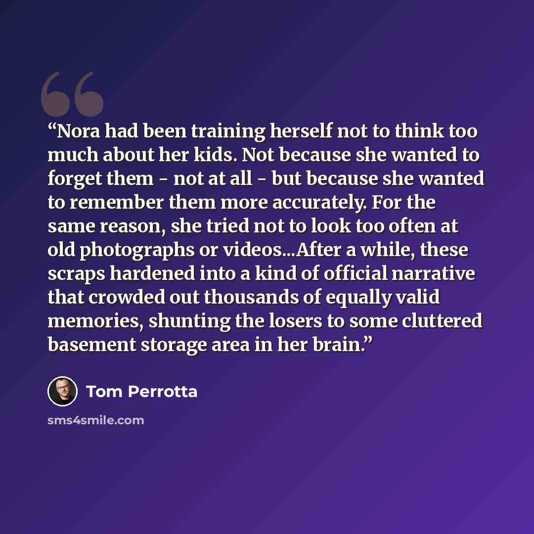 “Nora had been training herself not to think too much about her kids. Not because she wanted to forget them - not at all - but because she wanted to remember them more accurately. For the same reason, she tried not to look too often at old photographs or videos...After a while, these scraps…” quote by Tom Perrotta