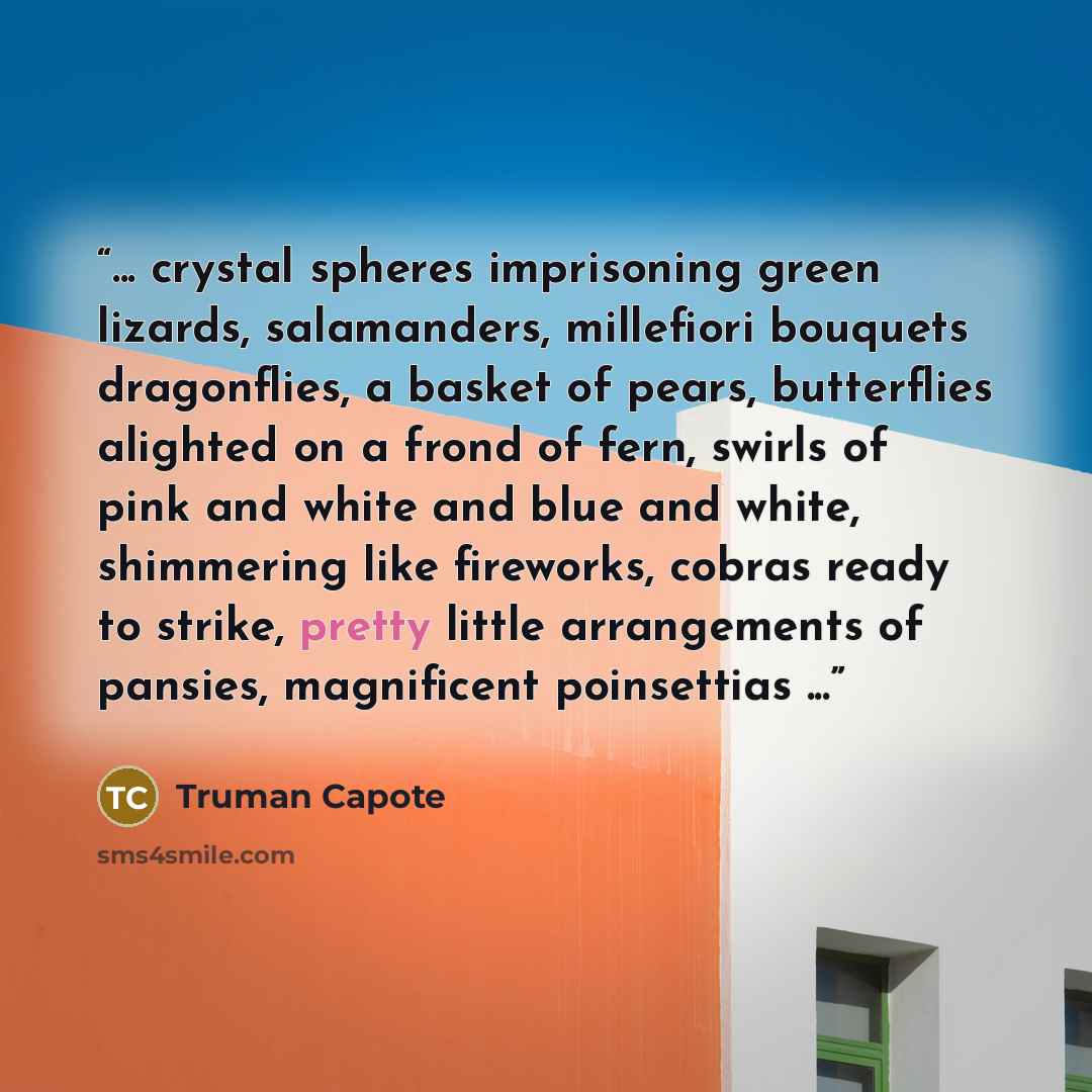 “... crystal spheres imprisoning green lizards, salamanders, millefiori bouquets dragonflies, a basket of pears, butterflies alighted on a frond of fern, swirls of pink and white and blue and white, shimmering like fireworks, cobras ready to strike, pretty little arrangements of pansies…” quote by Truman Capote