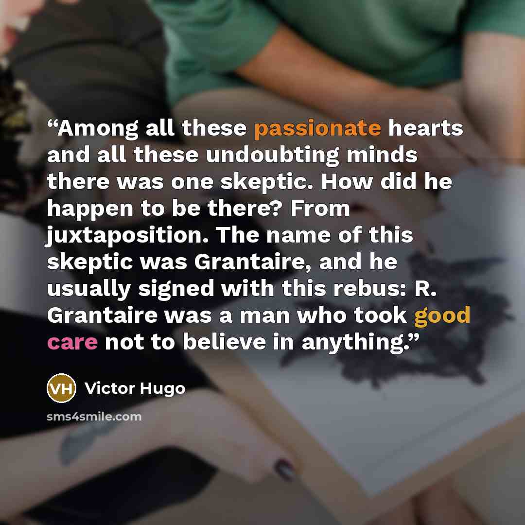 “Among all these passionate hearts and all these undoubting minds there was one skeptic. How did he happen to be there? From juxtaposition. The name of this skeptic was Grantaire, and he usually signed with this rebus: R. Grantaire was a man who took good care not to believe in anything.” quote by Victor Hugo