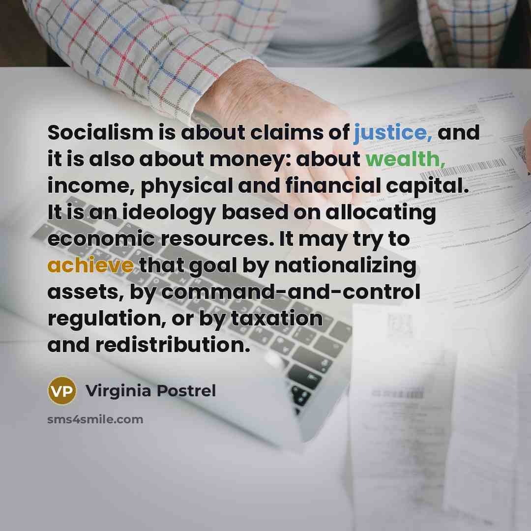 “Socialism is about claims of justice, and it is also about money: about wealth, income, physical and financial capital. It is an ideology based on allocating economic resources. It may try to achieve that goal by nationalizing assets, by command-and-control regulation, or by taxation and…” quote by Virginia Postrel