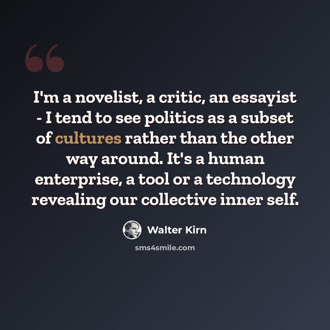 “I'm a novelist, a critic, an essayist - I tend to see politics as a subset of cultures rather than the other way around. It's a human enterprise, a tool or a technology revealing our collective inner self.” quote by Walter Kirn