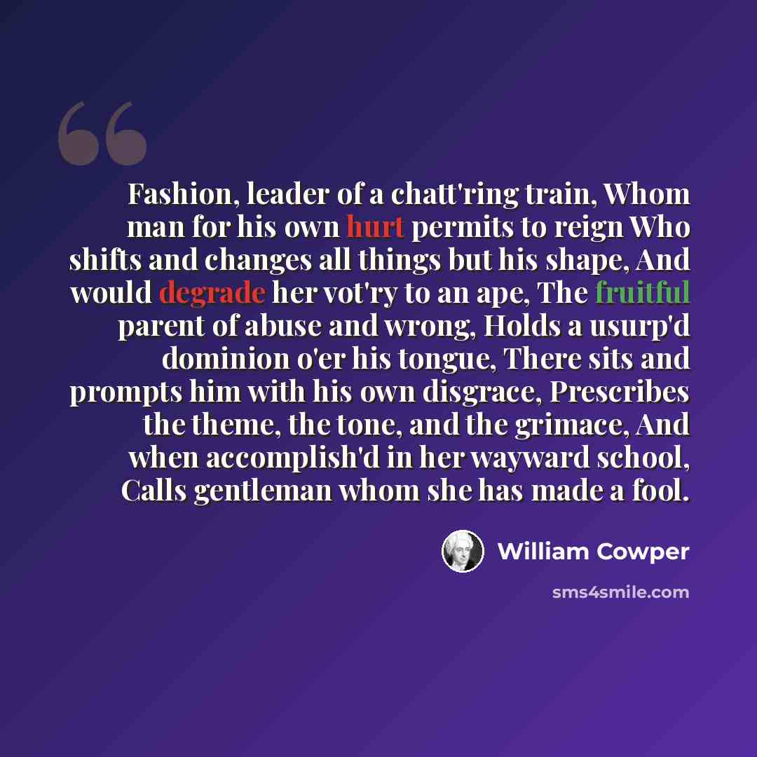 “Fashion, leader of a chatt'ring train, Whom man for his own hurt permits to reign Who shifts and changes all things but his shape, And would degrade her vot'ry to an ape, The fruitful parent of abuse and wrong, Holds a usurp'd dominion o'er his tongue, There sits and prompts him with his own…” quote by William Cowper