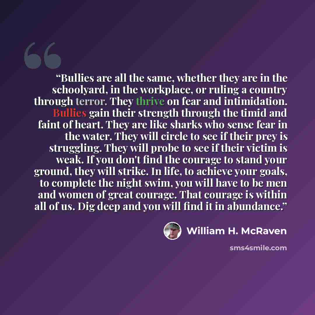 “Bullies are all the same, whether they are in the schoolyard, in the workplace, or ruling a country through terror. They thrive on fear and intimidation. Bullies gain their strength through the timid and faint of heart. They are like sharks who sense fear in the water. They will circle to see if…” quote by William H. McRaven