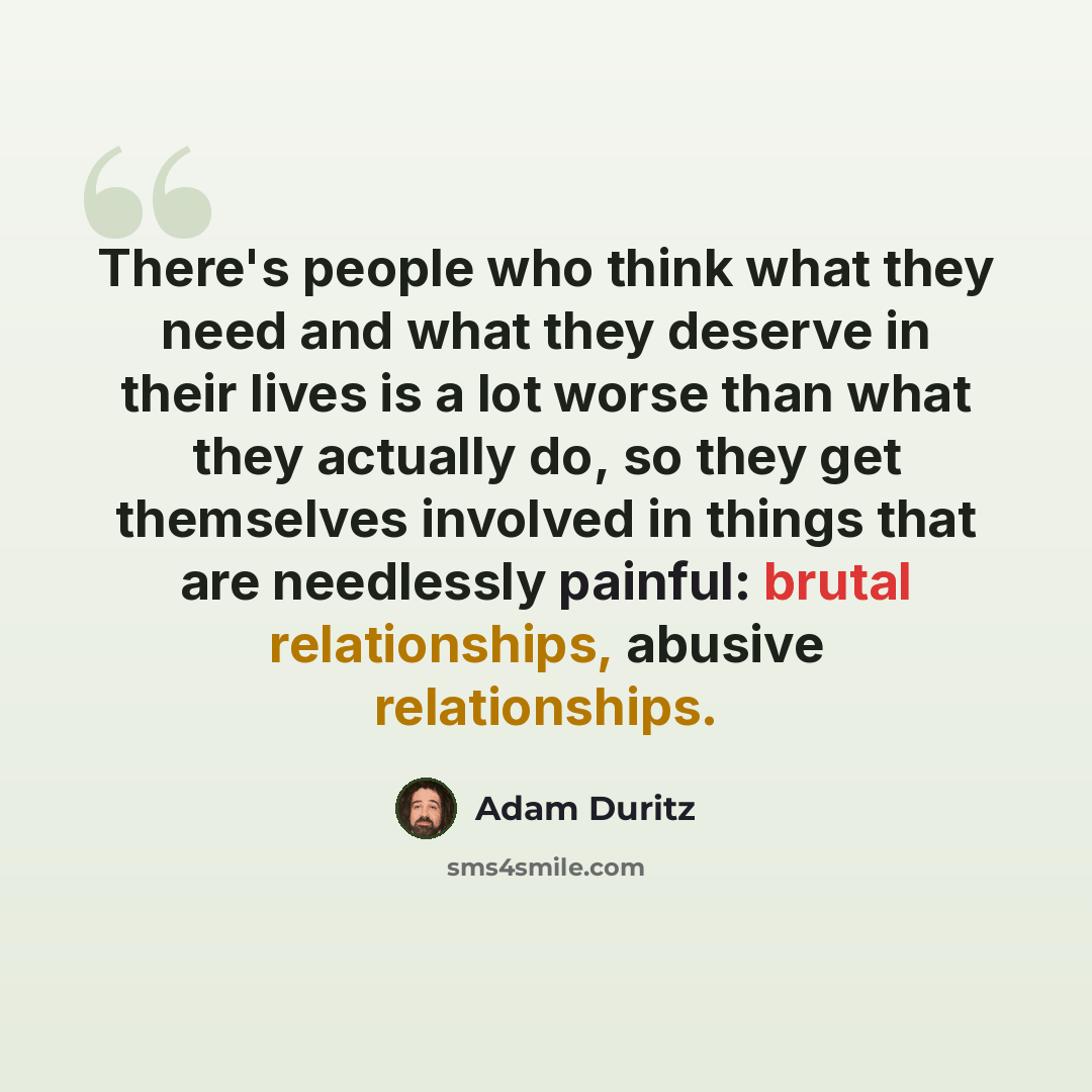 “There's people who think what they need and what they deserve in their lives is a lot worse than what they actually do, so they get themselves involved in things that are needlessly painful: brutal relationships, abusive relationships.” quote by Adam Duritz