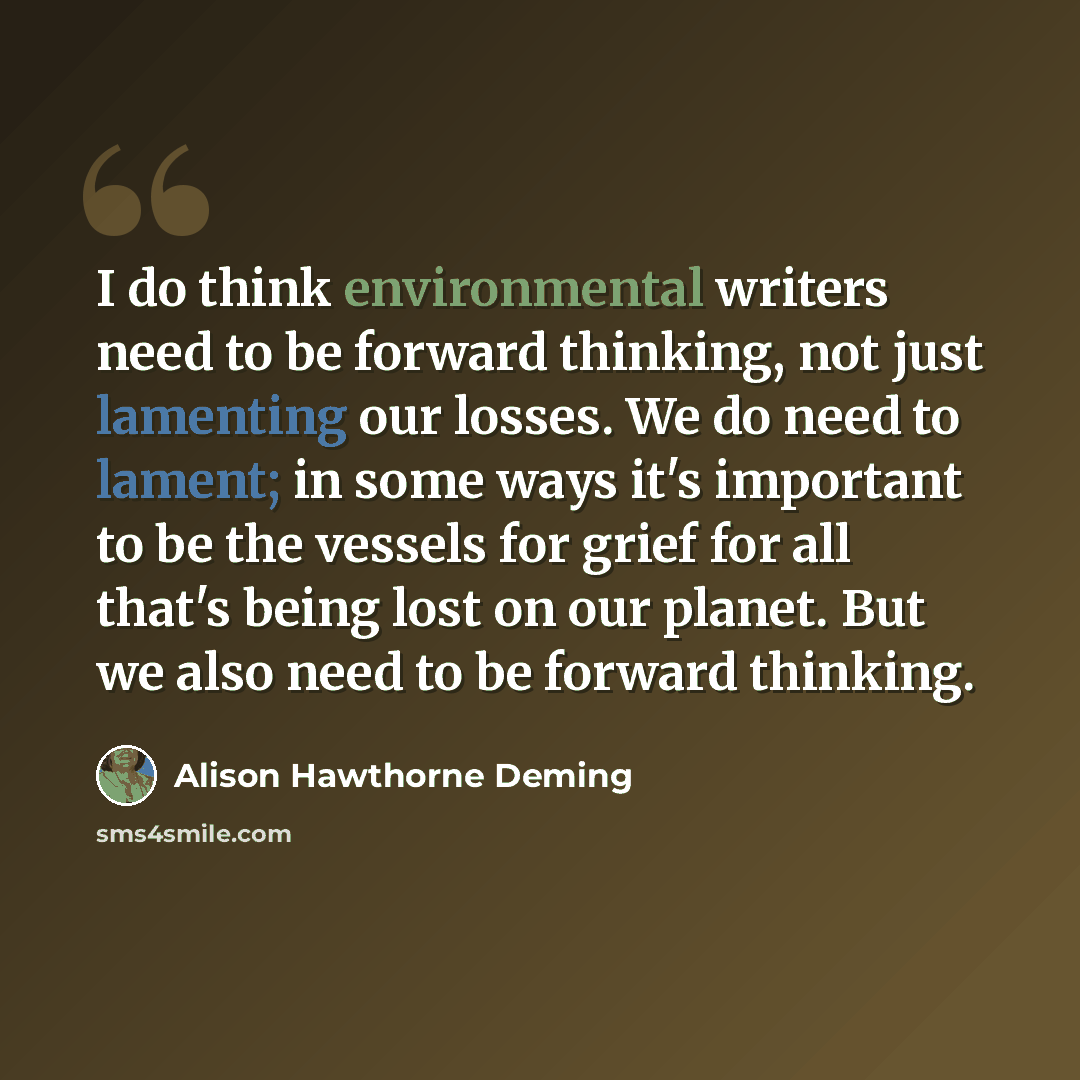 “I do think environmental writers need to be forward thinking, not just lamenting our losses. We do need to lament; in some ways it's important to be the vessels for grief for all that's being lost on our planet. But we also need to be forward thinking.” quote by Alison Hawthorne Deming
