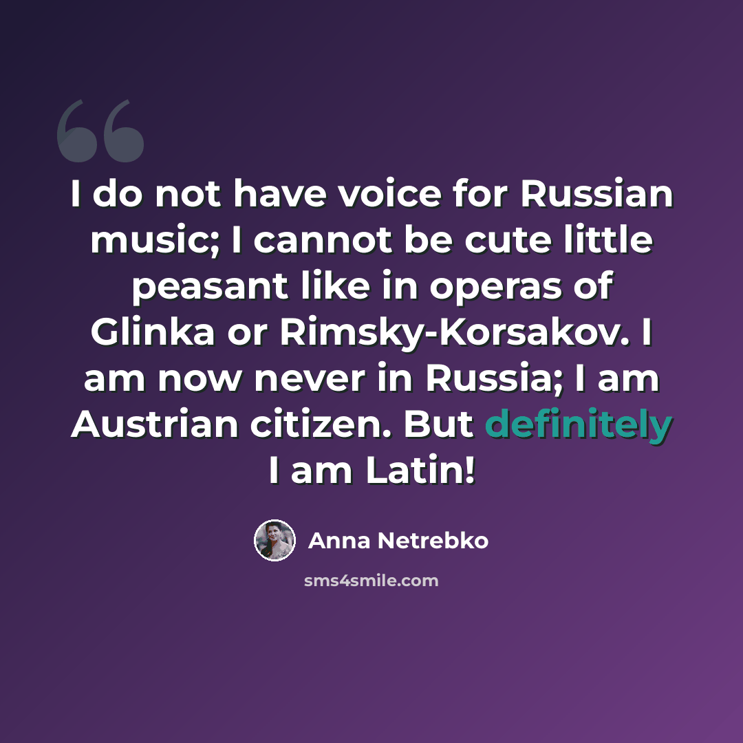 “I do not have voice for Russian music; I cannot be cute little peasant like in operas of Glinka or Rimsky-Korsakov. I am now never in Russia; I am Austrian citizen. But definitely I am Latin!” quote by Anna Netrebko