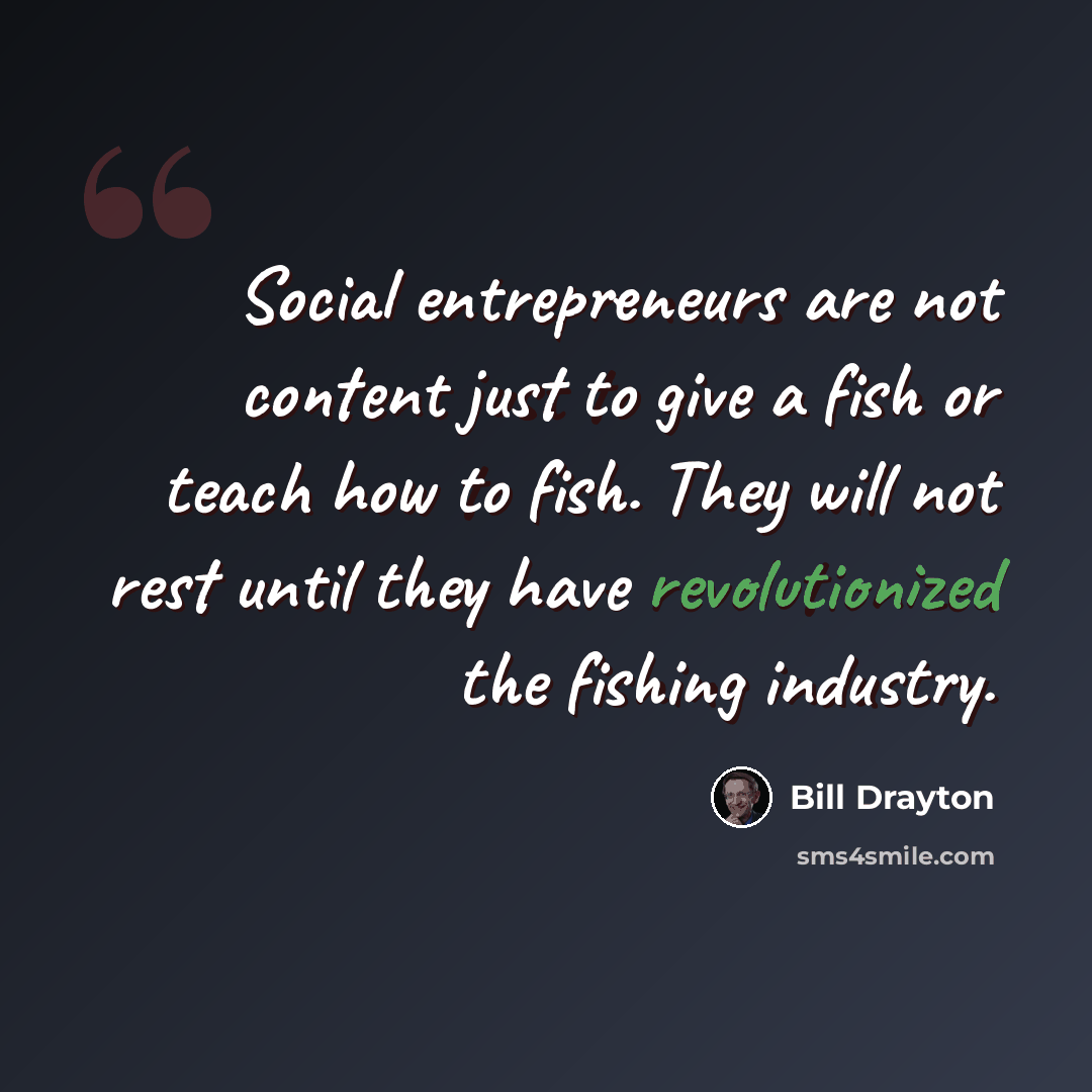 “Social entrepreneurs are not content just to give a fish or teach how to fish. They will not rest until they have revolutionized the fishing industry.” quote by Bill Drayton