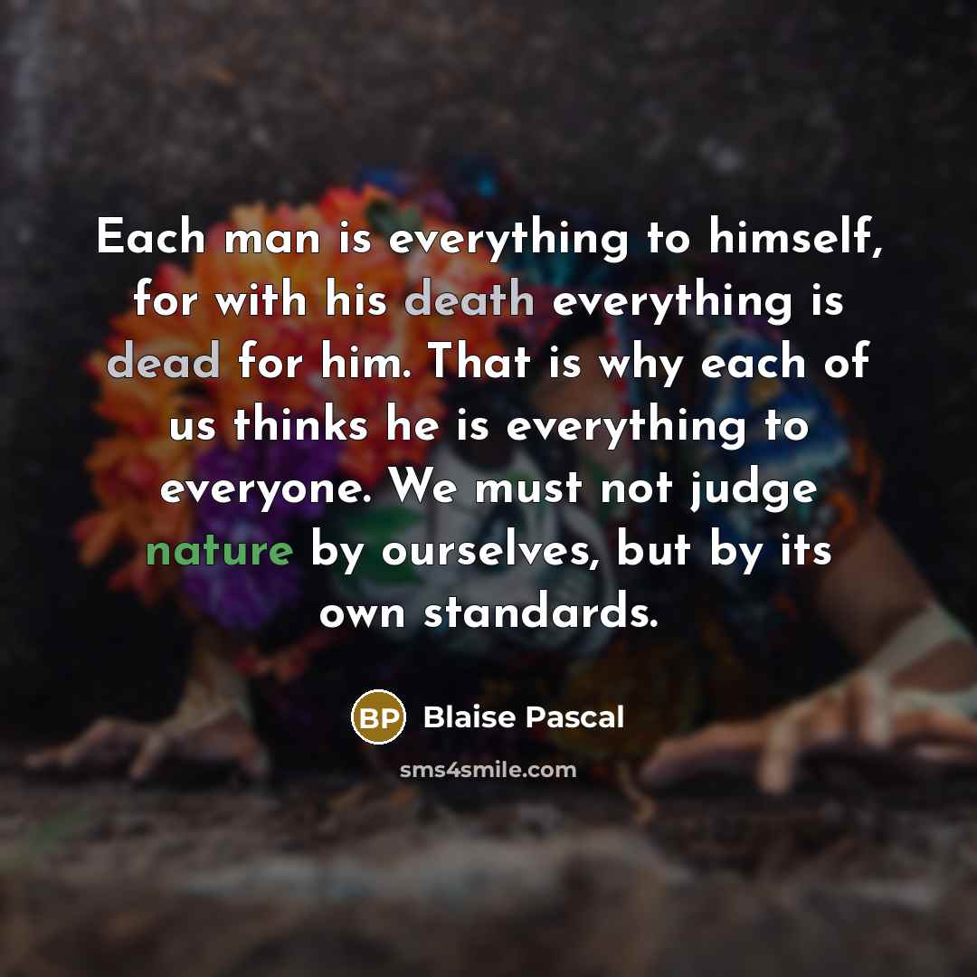 “Each man is everything to himself, for with his death everything is dead for him. That is why each of us thinks he is everything to everyone. We must not judge nature by ourselves, but by its own standards.” quote by Blaise Pascal