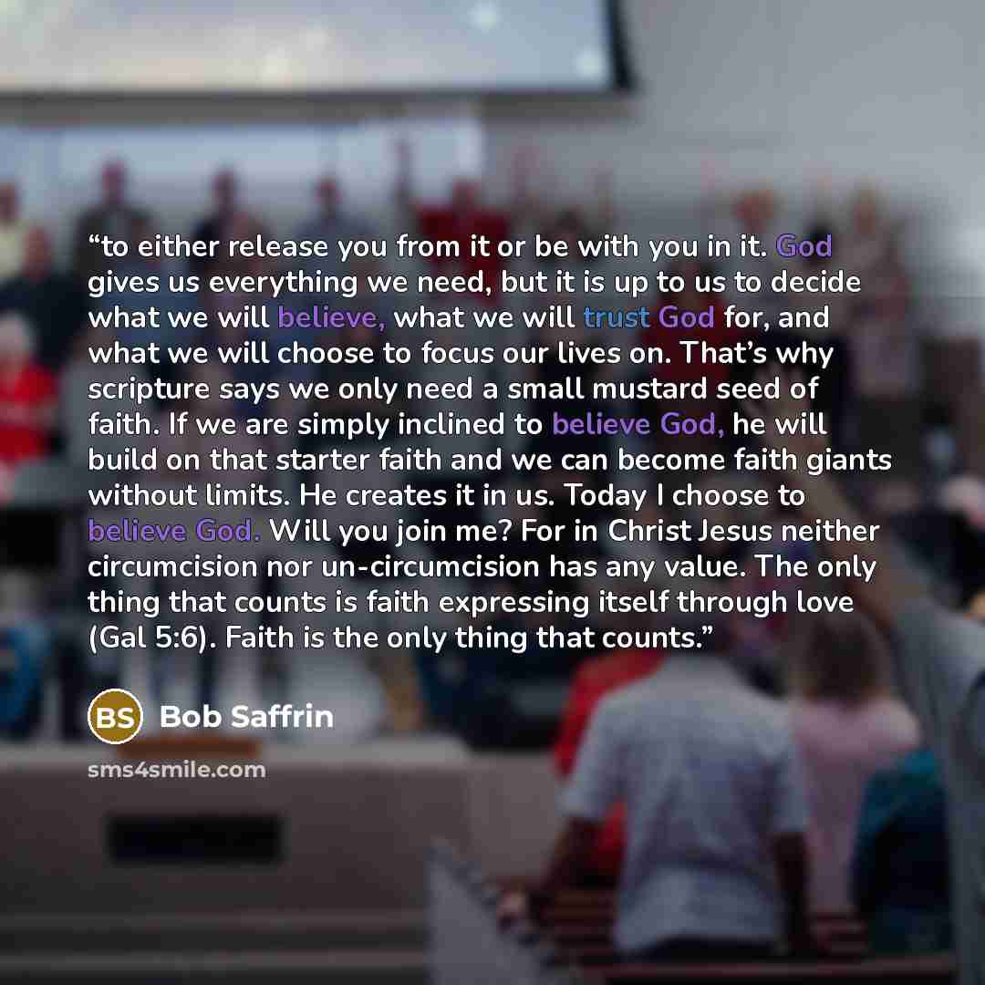 “to either release you from it or be with you in it. God gives us everything we need, but it is up to us to decide what we will believe, what we will trust God for, and what we will choose to focus our lives on. That’s why scripture says we only need a small mustard seed of faith. If we are simply…” quote by Bob Saffrin