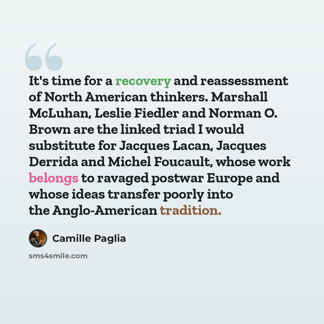 “It's time for a recovery and reassessment of North American thinkers. Marshall McLuhan, Leslie Fiedler and Norman O. Brown are the linked triad I would substitute for Jacques Lacan, Jacques Derrida and Michel Foucault, whose work belongs to ravaged postwar Europe and whose ideas transfer poorly…” quote by Camille Paglia