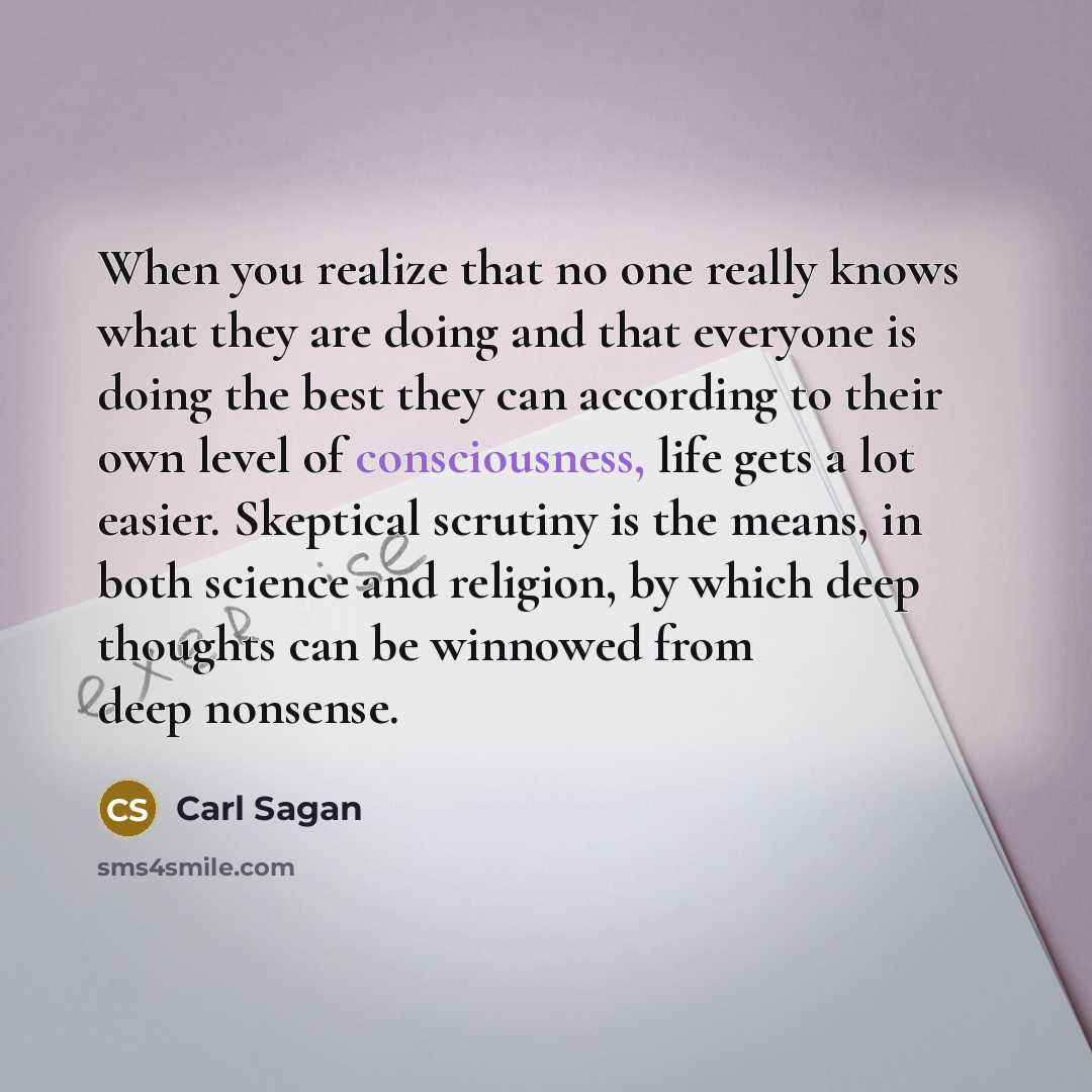 “When you realize that no one really knows what they are doing and that everyone is doing the best they can according to their own level of consciousness, life gets a lot easier. Skeptical scrutiny is the means, in both science and religion, by which deep thoughts can be winnowed from deep nonsense.” quote by Carl Sagan