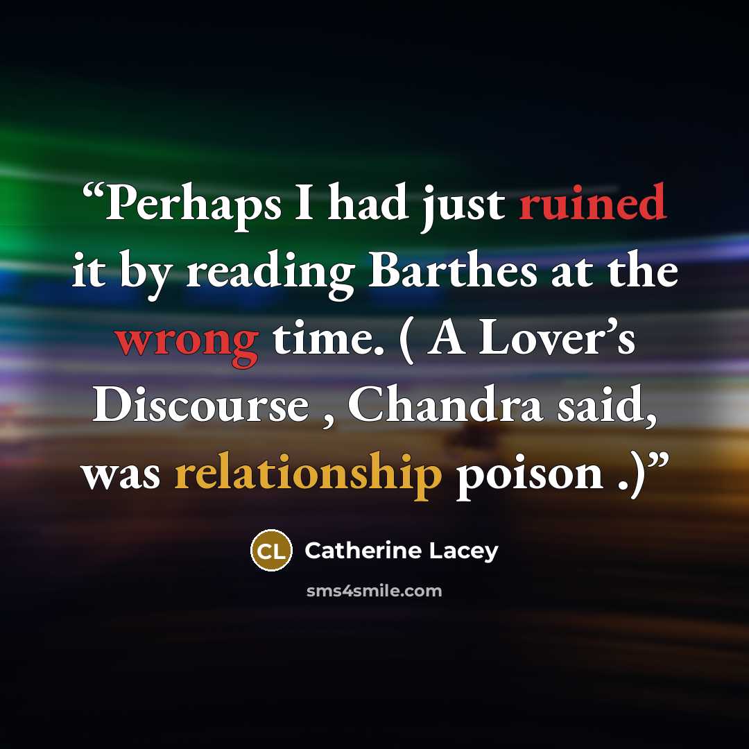 “Perhaps I had just ruined it by reading Barthes at the wrong time. ( A Lover’s Discourse , Chandra said, was relationship poison .)” quote by Catherine Lacey