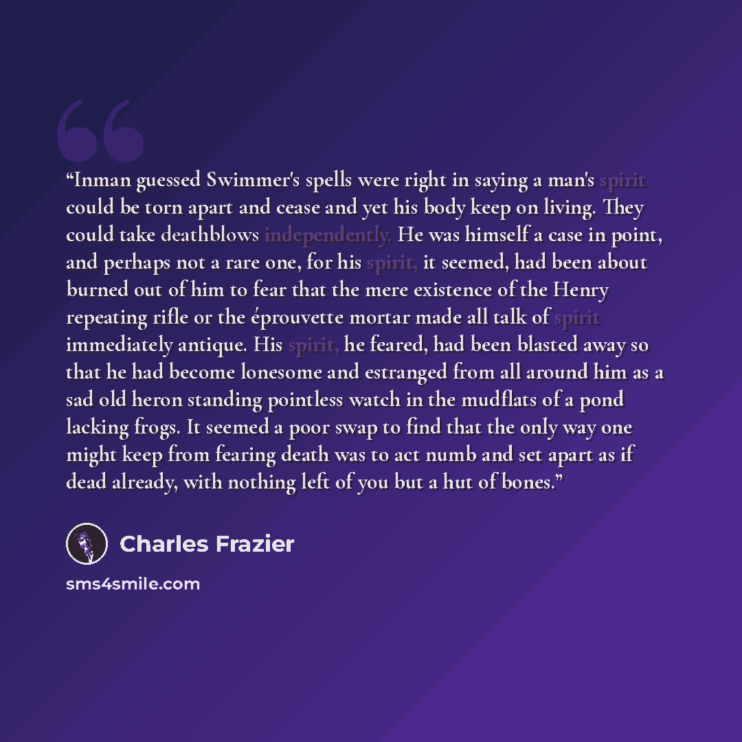 “Inman guessed Swimmer's spells were right in saying a man's spirit could be torn apart and cease and yet his body keep on living. They could take deathblows independently. He was himself a case in point, and perhaps not a rare one, for his spirit, it seemed, had been about burned out of him to…” quote by Charles Frazier