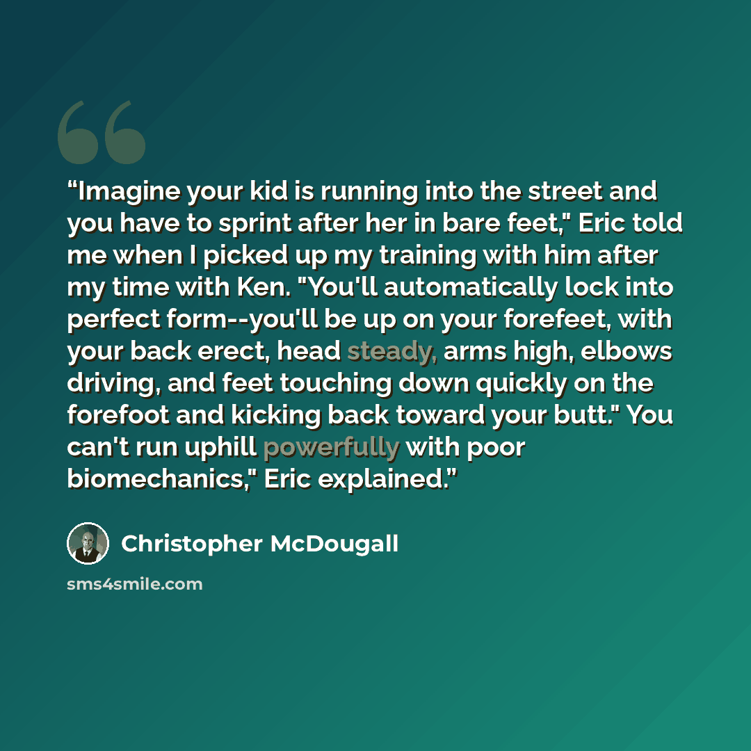 “Imagine your kid is running into the street and you have to sprint after her in bare feet," Eric told me when I picked up my training with him after my time with Ken. "You'll automatically lock into perfect form--you'll be up on your forefeet, with your back erect, head steady, arms high, elbows…” quote by Christopher McDougall