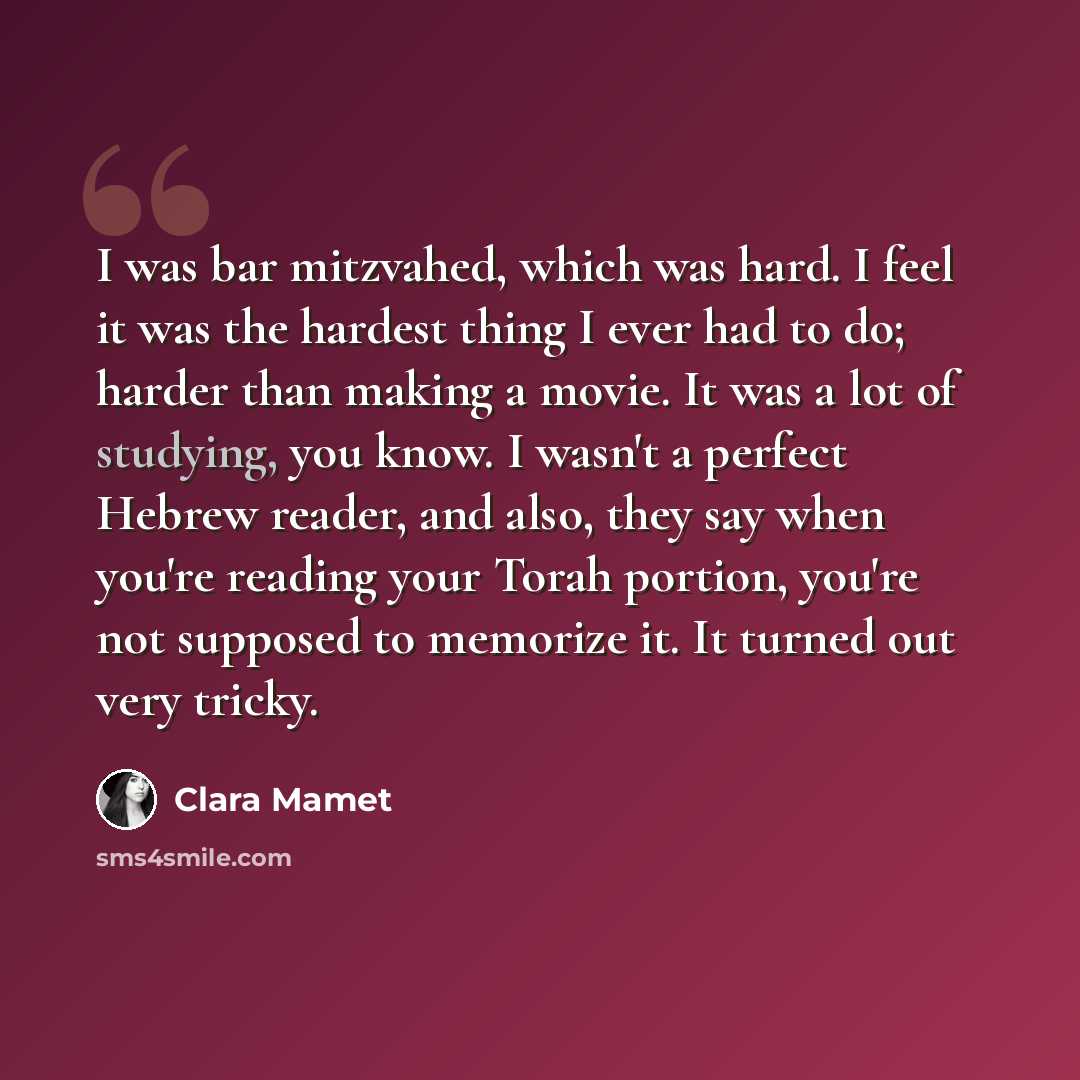“I was bar mitzvahed, which was hard. I feel it was the hardest thing I ever had to do; harder than making a movie. It was a lot of studying, you know. I wasn't a perfect Hebrew reader, and also, they say when you're reading your Torah portion, you're not supposed to memorize it. It turned out very…” quote by Clara Mamet
