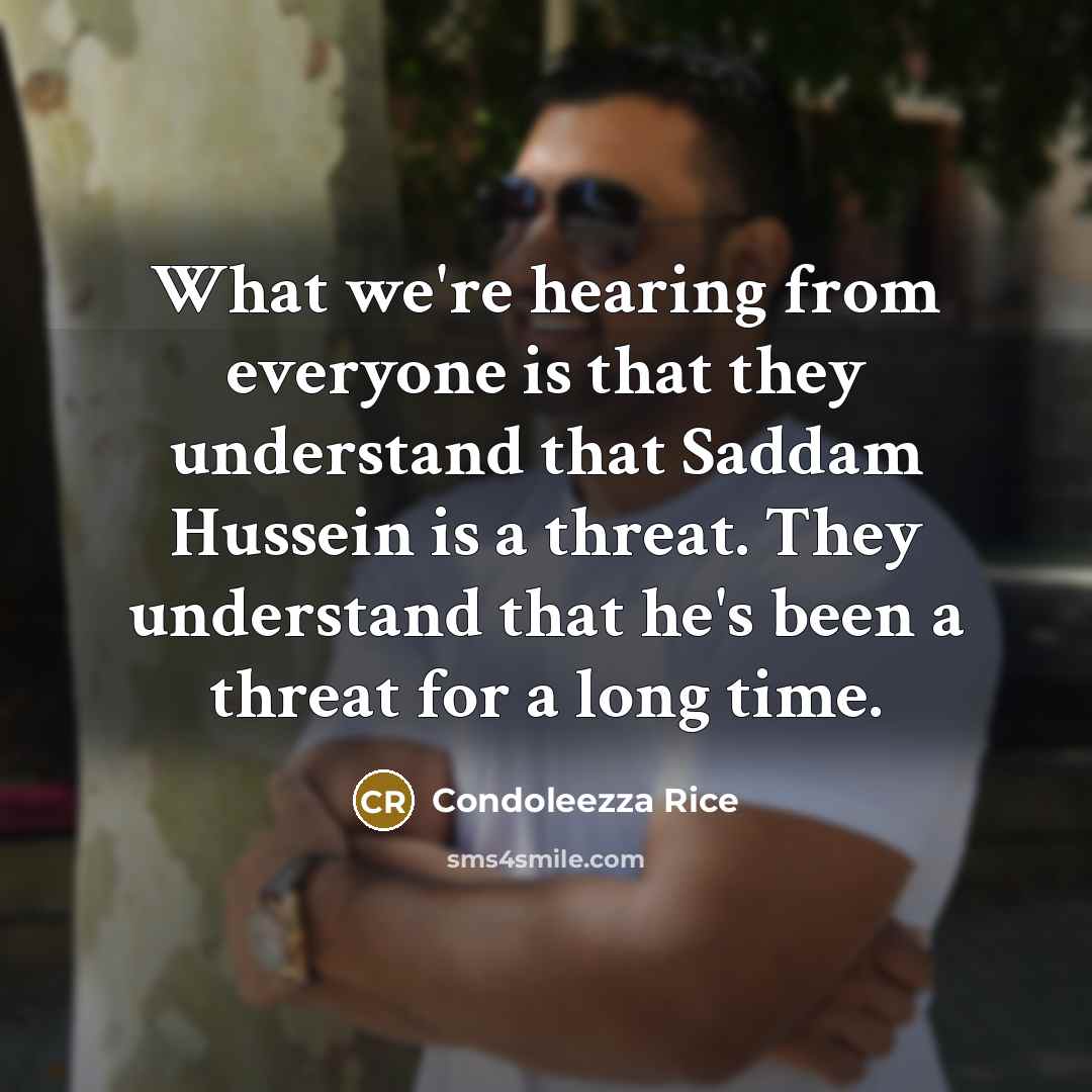 “What we're hearing from everyone is that they understand that Saddam Hussein is a threat. They understand that he's been a threat for a long time.” quote by Condoleezza Rice