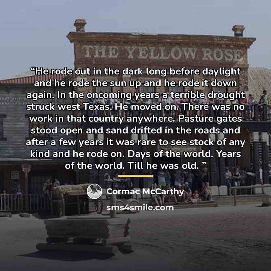 “He rode out in the dark long before daylight and he rode the sun up and he rode it down again. In the oncoming years a terrible drought struck west Texas. He moved on. There was no work in that country anywhere. Pasture gates stood open and sand drifted in the roads and after a few years it was…” quote by Cormac McCarthy