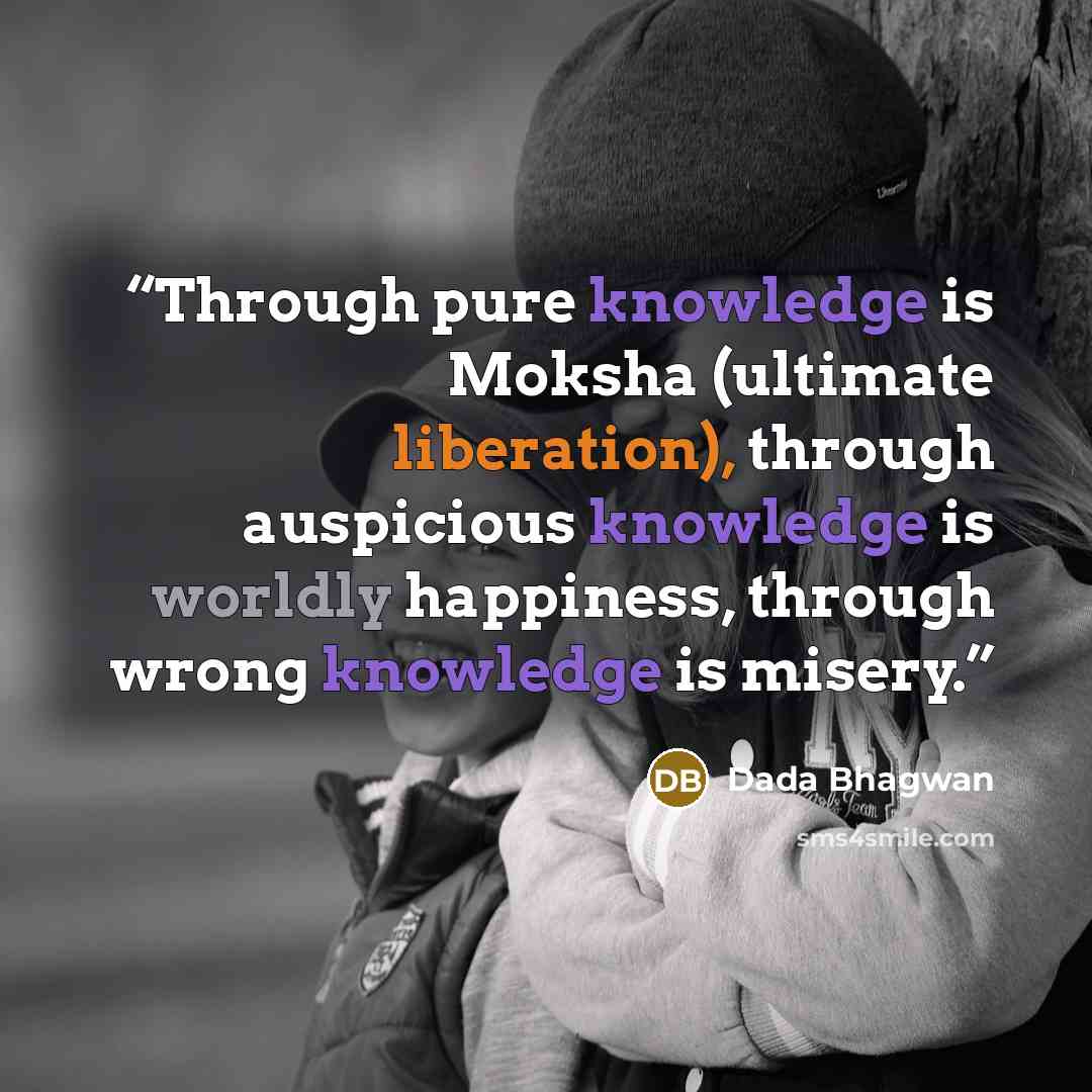 “Through pure knowledge is Moksha (ultimate liberation), through auspicious knowledge is worldly happiness, through wrong knowledge is misery.” quote by Dada Bhagwan