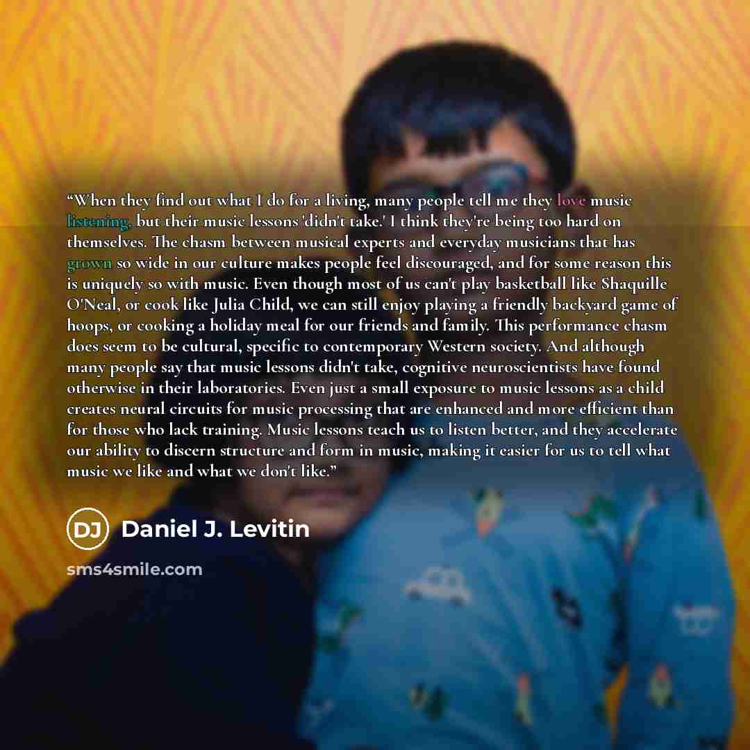 “When they find out what I do for a living, many people tell me they love music listening, but their music lessons 'didn't take.' I think they're being too hard on themselves. The chasm between musical experts and everyday musicians that has grown so wide in our culture makes people feel…” quote by Daniel J. Levitin