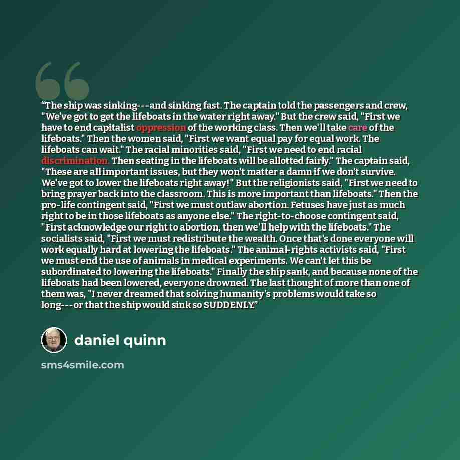 “The ship was sinking---and sinking fast. The captain told the passengers and crew, "We've got to get the lifeboats in the water right away." But the crew said, "First we have to end capitalist oppression of the working class. Then we'll take care of the lifeboats." Then the women said, "First we…” quote by Daniel Quinn