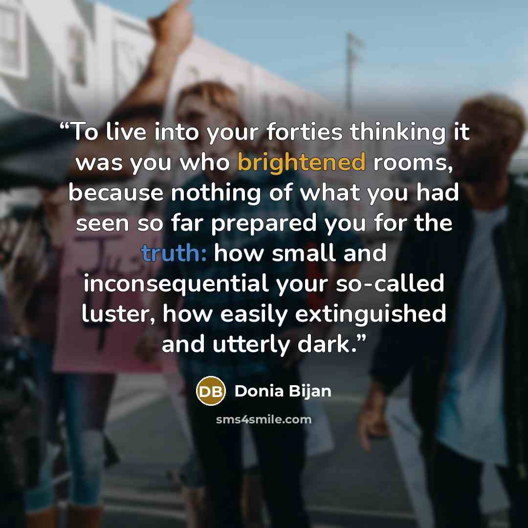 “To live into your forties thinking it was you who brightened rooms, because nothing of what you had seen so far prepared you for the truth: how small and inconsequential your so-called luster, how easily extinguished and utterly dark.” quote by Donia Bijan
