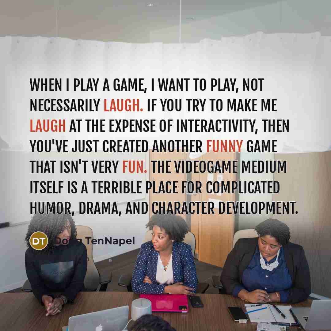 “When I play a game, I want to play, not necessarily laugh. If you try to make me laugh at the expense of interactivity, then you've just created another funny game that isn't very fun. The videogame medium itself is a terrible place for complicated humor, drama, and character development.” quote by Doug TenNapel