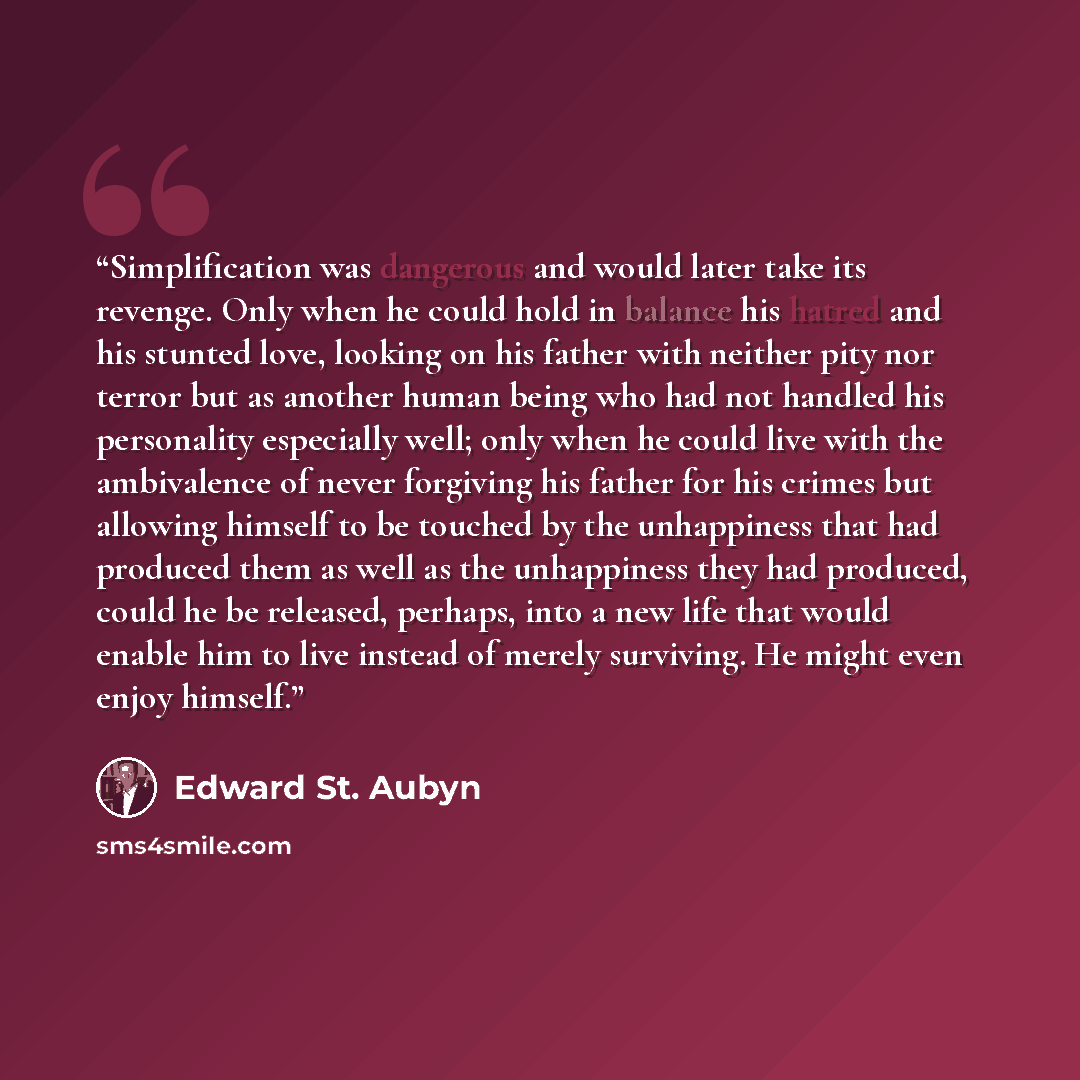 “Simplification was dangerous and would later take its revenge. Only when he could hold in balance his hatred and his stunted love, looking on his father with neither pity nor terror but as another human being who had not handled his personality especially well; only when he could live with the…” quote by Edward St. Aubyn