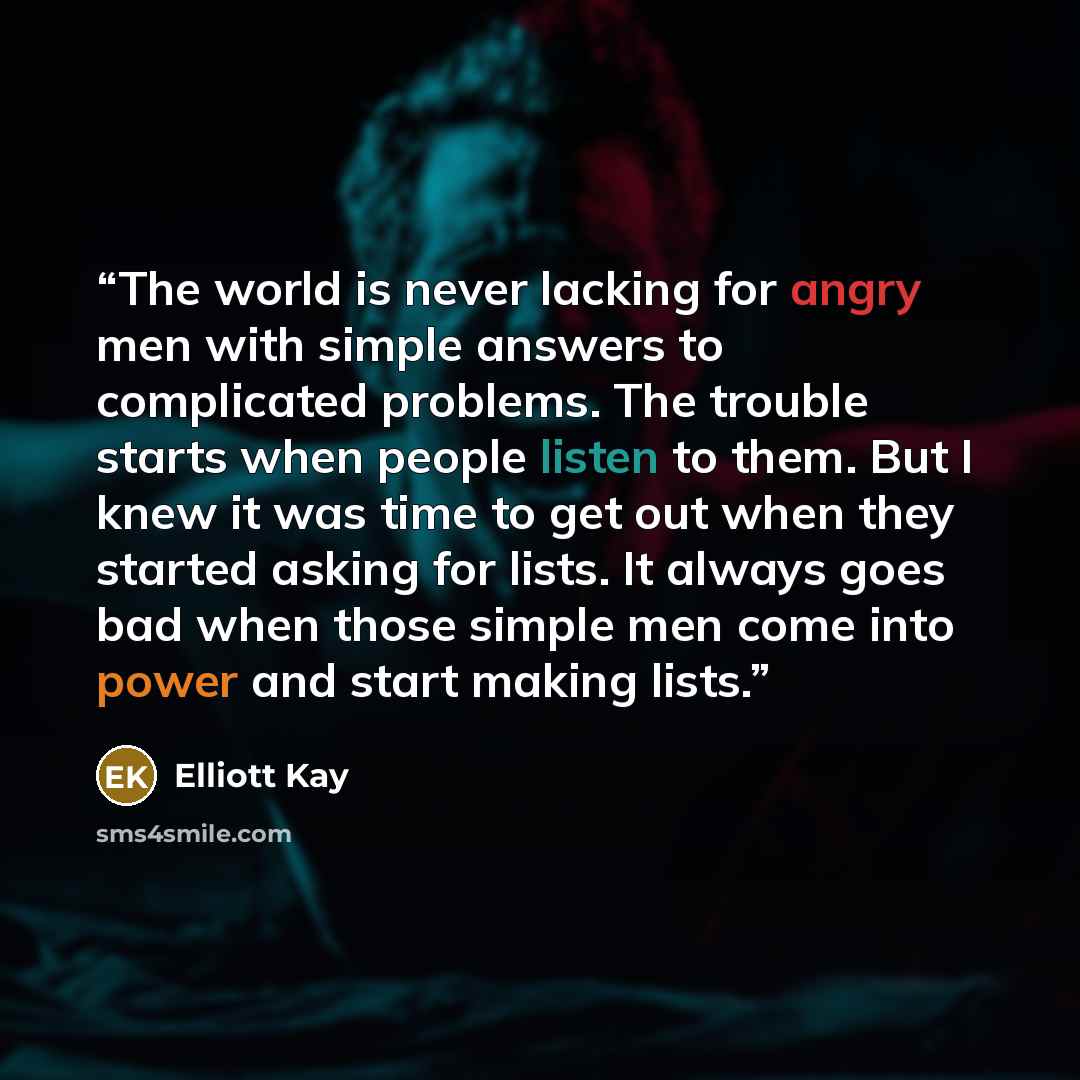 “The world is never lacking for angry men with simple answers to complicated problems. The trouble starts when people listen to them. But I knew it was time to get out when they started asking for lists. It always goes bad when those simple men come into power and start making lists.” quote by Elliott Kay